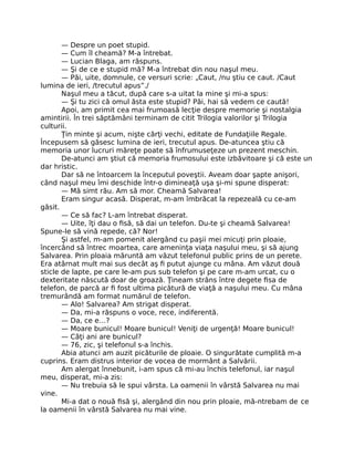 — Despre un poet stupid.
— Cum îl cheamă? M-a întrebat.
— Lucian Blaga, am răspuns.
— Şi de ce e stupid mă? M-a întrebat din nou naşul meu.
— Păi, uite, domnule, ce versuri scrie: „Caut, /nu ştiu ce caut. /Caut
lumina de ieri, /trecutul apus”./
Naşul meu a tăcut, după care s-a uitat la mine şi mi-a spus:
— Şi tu zici că omul ăsta este stupid? Păi, hai să vedem ce caută!
Apoi, am primit cea mai frumoasă lecţie despre memorie şi nostalgia
amintirii. În trei săptămâni terminam de citit Trilogia valorilor şi Trilogia
culturii.
Ţin minte şi acum, nişte cărţi vechi, editate de Fundaţiile Regale.
Începusem să găsesc lumina de ieri, trecutul apus. De-atuncea ştiu că
memoria unor lucruri măreţe poate să înfrumuseţeze un prezent meschin.
De-atunci am ştiut că memoria frumosului este izbăvitoare şi că este un
dar hristic.
Dar să ne întoarcem la începutul poveştii. Aveam doar şapte anişori,
când naşul meu îmi deschide într-o dimineaţă uşa şi-mi spune disperat:
— Mă simt rău. Am să mor. Cheamă Salvarea!
Eram singur acasă. Disperat, m-am îmbrăcat la repezeală cu ce-am
găsit.
— Ce să fac? L-am întrebat disperat.
— Uite, îţi dau o ﬁsă, să dai un telefon. Du-te şi cheamă Salvarea!
Spune-le să vină repede, că? Nor!
Şi astfel, m-am pomenit alergând cu paşii mei micuţi prin ploaie,
încercând să întrec moartea, care ameninţa viaţa naşului meu, şi să ajung
Salvarea. Prin ploaia măruntă am văzut telefonul public prins de un perete.
Era atârnat mult mai sus decât aş ﬁ putut ajunge cu mâna. Am văzut două
sticle de lapte, pe care le-am pus sub telefon şi pe care m-am urcat, cu o
dexteritate născută doar de groază. Ţineam strâns între degete ﬁsa de
telefon, de parcă ar ﬁ fost ultima picătură de viaţă a naşului meu. Cu mâna
tremurândă am format numărul de telefon.
— Alo! Salvarea? Am strigat disperat.
— Da, mi-a răspuns o voce, rece, indiferentă.
— Da, ce e…?
— Moare bunicul! Moare bunicul! Veniţi de urgenţă! Moare bunicul!
— Câţi ani are bunicul?
— 76, zic, şi telefonul s-a închis.
Abia atunci am auzit picăturile de ploaie. O singurătate cumplită m-a
cuprins. Eram distrus interior de vocea de mormânt a Salvării.
Am alergat înnebunit, i-am spus că mi-au închis telefonul, iar naşul
meu, disperat, mi-a zis:
— Nu trebuia să le spui vârsta. La oamenii în vârstă Salvarea nu mai
vine.
Mi-a dat o nouă ﬁsă şi, alergând din nou prin ploaie, mă-ntrebam de ce
la oamenii în vârstă Salvarea nu mai vine.
 