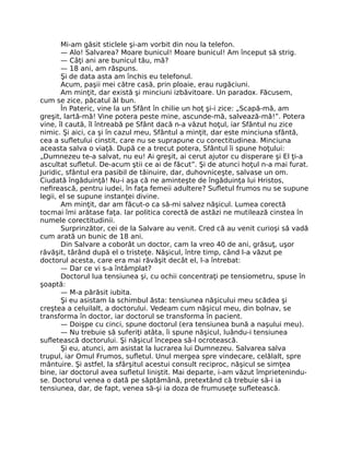 Mi-am găsit sticlele şi-am vorbit din nou la telefon.
— Alo! Salvarea? Moare bunicul! Moare bunicul! Am început să strig.
— Câţi ani are bunicul tău, mă?
— 18 ani, am răspuns.
Şi de data asta am închis eu telefonul.
Acum, paşii mei către casă, prin ploaie, erau rugăciuni.
Am minţit, dar există şi minciuni izbăvitoare. Un paradox. Făcusem,
cum se zice, păcatul ăl bun.
În Pateric, vine la un Sfânt în chilie un hoţ şi-i zice: „Scapă-mă, am
greşit, lartă-mă! Vine potera peste mine, ascunde-mă, salvează-mă!”. Potera
vine, îl caută, îl întreabă pe Sfânt dacă n-a văzut hoţul, iar Sfântul nu zice
nimic. Şi aici, ca şi în cazul meu, Sfântul a minţit, dar este minciuna sfântă,
cea a suﬂetului cinstit, care nu se suprapune cu corectitudinea. Minciuna
aceasta salva o viaţă. După ce a trecut potera, Sfântul îi spune hoţului:
„Dumnezeu te-a salvat, nu eu! Ai greşit, ai cerut ajutor cu disperare şi El ţi-a
ascultat suﬂetul. De-acum ştii ce ai de făcut”. Şi de atunci hoţul n-a mai furat.
Juridic, sfântul era pasibil de tăinuire, dar, duhovniceşte, salvase un om.
Ciudată îngăduinţă! Nu-i aşa că ne aminteşte de îngăduinţa lui Hristos,
neﬁrească, pentru iudei, în faţa femeii adultere? Suﬂetul frumos nu se supune
legii, el se supune instanţei divine.
Am minţit, dar am făcut-o ca să-mi salvez năşicul. Lumea corectă
tocmai îmi arătase faţa. Iar politica corectă de astăzi ne mutilează cinstea în
numele corectitudinii.
Surprinzător, cei de la Salvare au venit. Cred că au venit curioşi să vadă
cum arată un bunic de 18 ani.
Din Salvare a coborât un doctor, cam la vreo 40 de ani, grăsuţ, uşor
răvăşit, târând după el o tristeţe. Năşicul, între timp, când l-a văzut pe
doctorul acesta, care era mai răvăşit decât el, l-a întrebat:
— Dar ce vi s-a întâmplat?
Doctorul lua tensiunea şi, cu ochii concentraţi pe tensiometru, spuse în
şoaptă:
— M-a părăsit iubita.
Şi eu asistam la schimbul ăsta: tensiunea năşicului meu scădea şi
creştea a celuilalt, a doctorului. Vedeam cum năşicul meu, din bolnav, se
transforma în doctor, iar doctorul se transforma în pacient.
— Doişpe cu cinci, spune doctorul (era tensiunea bună a naşului meu).
— Nu trebuie să suferiţi atâta, îi spune năşicul, luându-i tensiunea
suﬂetească doctorului. Şi năşicul începea să-l ocrotească.
Şi eu, atunci, am asistat la lucrarea lui Dumnezeu. Salvarea salva
trupul, iar Omul Frumos, suﬂetul. Unul mergea spre vindecare, celălalt, spre
mântuire. Şi astfel, la sfârşitul acestui consult reciproc, năşicul se simţea
bine, iar doctorul avea suﬂetul liniştit. Mai departe, i-am văzut împrietenindu-
se. Doctorul venea o dată pe săptămână, pretextând că trebuie să-i ia
tensiunea, dar, de fapt, venea să-şi ia doza de frumuseţe suﬂetească.
 