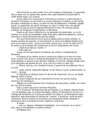 Omul frumos nu este vizibil, el nu are imagine, el ţâşneşte, în aparenţă,
într-un gest mic, iar gestul ăla, pentru tine, este izbăvitor şi-ţi persistă în
suﬂet toată viaţa, ca o icoană.
Acum câţiva ani mă duceam în America şi avionul s-a oprit pentru o
escală în Timişoara. Iar de acolo s-a urcat în Boeing-ul modern un sat întreg
de babe, îmbrăcate în negru, ca dintr-un ﬁlm de Kakoyanis, înfofolite, legate,
grase, cu paporniţe, de parcă mergeau cu rata. În sinea mea, am gândit
stânjenit că aşa se strică imaginea României în lume. Pe vremea aceea
credeam că imaginea e importantă, nu România.
După ce am trecut Atlanticul şi ne apropiam de destinaţie, cu o oră
înainte, ni s-a dat să completăm nişte formulare, destul de agresive, care te
anchetau în toate dimensiunile tale de călător.
Am avut sentimentul că tot avionul dădea teză la limba română. În
starea aceasta de examen, m-am pomenit cu vreo cinci băbuţe lângă mine,
care mi-au spus cinstit: „Scrie-ne şi nouă, maică, aici, că noi nu ştim nimic!”
Şi astfel, eu le întrebam din chestionar şi ele îmi răspundeau din inimă:
— Când te-ai născut, mamă…?
— Câţi copii ai?
Şi-aşa mi-am dat seama că stăteam de vorbă cu Independenţa
României.
A început să se clatine avionul. Avionul se clătina şi la toţi ne-a fost
frică, inclusiv mie, ăsta cu imaginea României în lume. Mi-am pus centura,
stewardesele au plecat şi ele speriate. Babele, în schimb, stăteau lângă mine
şi se sprijineau de partea de sus, ca şi cum ar ﬁ mers cu rata. Zic:
— Maică, stai jos, că a început furtuna. E pericol să ne prăbuşim. Nu ţi-
e frică?
— Lasă, mamă, răspunde băbuţa, mi-am făcut o cruce, la Dumnezeu nu
insist!… Ajunge.
În siguranţa ei stăteau două mii de ani de creştinism. Iar eu, pe lângă
băbuţă, eram un puric.
Eu eram imaginea de azi a României în lume, iar ea era icoana
neamului din totdeauna.
Băbuţa m-a reîncreştinat într-o fracţiune de secundă şi, astfel, am văzut
din nou Omul Frumos.
Sigur, putem discuta în termenii ﬁlosoﬁei.
Ce e frumosul? Întreabă Socrate pe Hippias. E un dialog, Hippias Maior
– eu vă reproduc aşa, la nivelul anecdotic, pentru că Socrate era un tip cu o
inteligenţă fantastică, el îl ajuta pe celălalt, din faţa lui, să descopere singur
adevărul, doar provocând un proces de „moşire” a acestuia, numit de greci
maieutică. Arta lui consta în simularea unei ignoranţe totale, lăsându-şi
adversarul să-şi manifeste din plin orgoliul şi suﬁcienţa.
Şi zicea:
— Vai, tu, Hippias, înţeleptul înţelepţilor, ce e frumosul, că nu ştiu?…
Uite, stau şi mă gândesc ce este frumosul.
Şi Hippias zice:
 