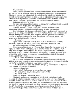 Da, dar era a ei.
Acolo se iubise cu moşul ei, acolo făcuseră copilul, acolo era iubirea ei,
era viaţa ei, acolo îi murise bărbatul. Viaţa ei pătrunsese în toată ﬁbra casei.
Căsuţa de chirpici era frământată de mâinile ei, iar pământul, sărutat de
muncă, se ridicase în picioare ca să o apere. În faţa acestui refuz neaşteptat,
fata ei a insistat puternic, apelând la toate sentimentele materne. Într-un
ﬁnal, băbuţa s-a decis: „Bine, maică, vin, dar numai pentru o lună”.
Băbuţa era liberă. Tara, nu.
Ca nişte ciori, coborâte din senin pe câmpul proaspăt semănat, au venit
miliţienii în jurul băbuţei, să o interogheze:
— Cum, tovarăşa? Acum, când ţara a obţinut atâtea succese
importante, când socialismul triumfă în lume? Acuma vrei să pleci?
Dar băbuţa nu ştia de succesele ţării. Pesemne că, atunci, s-a gândit la
bucuria ei şi a moşului ei când a adus pe lume fata. Viaţa ei se compunea din
imagini de neşters; copilărie, râu, dragoste, munte, gospodărie, suferinţă,
zâmbet şi poate multă lacrimă, erau elementele ce-i formau inima. Ca o
frescă senină din biserică a răspuns:
— Da, acum!
Apoi, ciorile au plecat, nemulţumite că n-au putut ciuguli sămânţa
proaspătă de suﬂet, ce stătea sub brazdă. Pământul a fost mai tare.
Cu mâini noduroase îşi făcea bagajul.
Geamantanul de carton fu înfăşurat de o sfoară. Pe-atunci, oamenii îşi
legau cu sfoară micile lor bagaje, ca să ţină mai bine, dar nu pentru mult
timp. Sfoara legată de mica plasă era improvizaţia dureroasă a neamului
românesc în faţa timpului… Cât să ţină, până colea… Căci tot aşa s-au făcut
şi bisericile mici, ce s-au strecurat din calea răutăţilor… Cât să ţină, până
colea…, până la Dumnezeu.
— Ce ai acolo, în valiză? Au întrebat-o vameşii.
Şi, cu braţele tremurânde, băbuţa deschise geamantanul. O cămaşă
albă de in, o fustă neagră, o pereche de pantoﬁ scâlciaţi şi un obiect învelit în
ziarul „România liberă”. Acestea erau toate lucrurile ei.
— Desfă ziarul! Au ţipat într-un cor vameşii. Şi cuvintele lor au devenit
ciori, cârduri ce ţipau la un cer senin.
Şi băbuţa îl desfăcu.
— Ce-i asta?! Au întrebat uimite uniformele grase.
— Un bolovan de râu, maică…, răspunse băbuţa.
— De ce l-ai luat?!
— De dor, maică…, răspunse fresca.
Şi-atunci, uniformele s-au tulburat nemărginit, căci nimeni nu le
spusese că este interzis aşa ceva în geamantanul unui om. Nu puteau să-l
conﬁşte. Nu se născuse legea care să aresteze dorul. Acea condiţio valachiae
essendi, condiţia valahă de a ﬁ. Dorul era inima omului frumos, iar bolovanul
era România eternă. Iar această Românie eternă era îmbrăţişată de „România
liberă”. Acest bolovan se strecura acum la vamă, dar el era, de fapt,
paşaportul băbuţei în faţa lui Dumnezeu, ce-şi murmura în tăcere istoria.
 