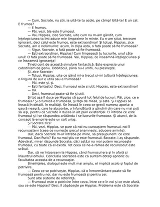 — Cum, Socrate, nu ştii, ia uită-te tu acolo, pe câmp! Uită-te! E un cal.
E frumos?
— E frumos.
— Păi, vezi, ăla este frumosul.
— Vai, Hippias, zice Socrate, uite cum nu m-am gândit, cum
înţelepciunea ta îmi aduce mie limpezime în minte. Eu n-am ştiut, treceam
ignorant, deci calul este frumos, este extraordinar! Şi totuşi, Hippias, zice
Socrate, am o nelămurire: acum, în clipa asta, o fată poate să ﬁe frumoasă?
— Sigur, Socrate, o fată poate să ﬁe frumoasă.
— Eşti extraordinar, Hippias! Cum limpezeşti tu lucrurile, unul câte
unul! O fată poate să ﬁe frumoasă. Vai, Hippias, ce înseamnă înţelepciunea şi
ce înseamnă ignoranţa!
Ţineţi cont de această simulare fantastică. Este expresia unui
cabotinism de geniu. Dobitocul, până nu-l umﬂi, nu plesneşte.
Şi, zice Socrate:
— Totuşi, Hippias, uite ce gând mi-a trecut şi-mi tulbură înţelepciunea:
o lingură de aur e utilă sau e frumoasă?
— Păi, este şi, şi.
— Eşti fantastic! Deci, frumosul este şi util, Hippias, este extraordinar!
— Da.
— Deci, frumosul poate să ﬁe şi util.
Şi tot aşa îl duce pe Hippias să spună tot felul de lucruri. Păi, zice: ce e
frumosul? Şi o furnică e frumoasă, şi faţa de masă, şi asta. Şi Hippias se
îneacă în detalii, în realităţi. Se îneacă în ceea ce grecii numesc aporia: o
gaură neagră, care te absoarbe, o înfundătură a gândirii din care nu mai poţi
să ieşi, pentru că Socrate îl ducea în alt plan existenţial. El întreba ce este
frumosul şi i se răspundea arătându-i-se lucrurile frumoase. Şi atunci, de la
concept la empirie este un salt uriaş.
Şi Socrate zice:
— Păi, vezi, Hippias, se pare că noi nu cunoaştem frumosul, noi îl
recunoaştem (ceea ce numeşte grecul anamnesis, aducere aminte).
Dar, dacă Socrate m-ar întreba pe mine, să presupunem: ce este
frumosul, Dan Puric? Eu nu mai ştiu ce este frumosul, Socrate, i-aş răspunde.
Adevărat, mi-ar răspunde Socrate, căci astăzi nu mai putem recunoaşte
frumosul, cu toate că el există. Tot ceea ce ne-a rămas de recunoscut este
urâtul.
Dar, să ne întoarcem la Hippias, când frumosul era şi în afară şi
înăuntrul omului. Concluzia socratică este că suntem dotaţi aprioric cu
facultatea aceasta de a recunoaşte.
Bineînţeles, dialogul este mult mai amplu, el implică acolo şi faptul de
potrivire.
— Ceea ce se potriveşte, Hippias, că o înmormântare poate să ﬁe
frumoasă pentru noi, dar nu este frumoasă şi pentru zei.
Sunt alte sisteme de referinţă.
— Frumosul este o potrivire între ceva, între ce e în noi şi ce este afară,
sau ce este Hippias? Deci, îl zăpăceşte pe Hippias. Problema este că Socrate
 