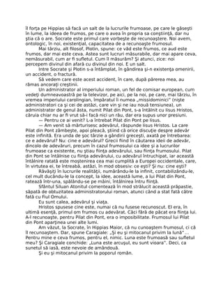 îl forţa pe Hippias să facă un salt de la lucrurile frumoase, pe care le găseşti
în lume, la ideea de frumos, pe care o avea în propria sa conştiinţă, dar nu
ştia că o are. Socrate este primul care vorbeşte de recunoaştere. Noi avem,
ontologic, în noi, existenţial, capacitatea de a recunoaşte frumosul.
Mai târziu, alt ﬁlosof, Plotin, spune: ce văd este frumos, ce aud este
frumos, dar mai este ceva. Astea sunt lucruri măsurabile, dar mai apare ceva,
nemăsurabil, cum ar ﬁ suﬂetul. Cum îl măsurăm? Şi atunci, zice: noi
percepem divinul din afară cu divinul din noi. E un salt.
Intre Socrate şi Plotin s-a întâmplat, în gândirea şi-n existenţa omenirii,
un accident, o fractură.
Să vedem care este acest accident, în care, după părerea mea, au
rămas ancoraţi creştinii.
Un administrator al imperiului roman, un fel de comisar european, cum
vedeţi dumneavoastră pe la televizor, pe aici, pe la noi, pe care, mai târziu, în
vremea imperiului carolingian, împăratul îi numea „missidominici” (nişte
administratori ca şi cei de astăzi, care vin şi ne iau nouă tensiunea), un
administrator de genul ăsta, numit Pilat din Pont, s-a întâlnit cu Iisus Hristos,
căruia chiar nu ar ﬁ vrut să-i facă nici un rău, dar era supus unor presiuni.
— Pentru ce ai venit? L-a întrebat Pilat din Pont pe Iisus.
— Am venit să mărturisesc adevărul, răspunde Iisus Hristos. La care
Pilat din Pont zâmbeşte, apoi pleacă, ştiind că orice discuţie despre adevăr
este inﬁnită. Era unda de şoc târzie a gândirii greceşti, axată pe întrebarea:
ce e adevărul? Nu: cine e adevărul? Grecii ﬁind în căutarea ideii de adevăr,
dincolo de adevăruri, precum în cazul frumosului ca idee şi a lucrurilor
frumoase ca existente, nu ştiau ﬁinţa adevărului, sau ﬁinţa frumosului. Pilat
din Pont se întâlnise cu ﬁinţa adevărului, cu adevărul întruchipat, iar această
întâlnire ratată este moştenirea cea mai cumplită a Europei occidentale, care,
în virtutea ei, te întreabă, astăzi, în mod obsesiv: ce eşti? Şi nu: cine eşti?
Răvăşiţi în lucrurile realităţii, numărându-le la inﬁnit, contabilizându-le,
cel mult ducându-le la concept, la idee, această lume, a lui Pilat din Pont,
ratează într-una, spălându-se pe mâini, întâlnirea întru ﬁinţă.
Sfântul Siluan Atonitul comentează în mod strălucit această prăpastie,
săpată de obtuzitatea administratorului roman, atunci când a stat fată către
fată cu Fiul Omului.
Eu sunt calea, adevărul şi viaţa.
Hristos spusese cine este, numai că nu fusese recunoscut. El era, în
ultimă esenţă, primul om frumos cu adevărat. Căci fără de păcat era ﬁinţa lui.
A-l recunoaşte, pentru Pilat din Pont, era o imposibilitate. Frumosul lui Pilat
din Pont aparţinea unei alte lumi.
Am văzut, la Socrate, în Hippias Maior, că nu cunoaştem frumosul, ci că
îl recunoaştem. Dar, spune Caragiale: „Şi eu şi mitocanul privim la lună”…
Pentru mine e ceva frumos, pentru el, nimic. Luna este frumoasă sau suﬂetul
meu? Şi Caragiale conchide: „Luna este arcuşul, eu sunt vioara”. Deci, ca
sunetul să iasă, este nevoie de amândouă.
Şi eu şi mitocanul privim la poporul român.
 