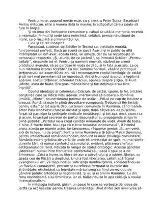 Pentru mine, poporul român este, ca şi pentru Petre Ţuţea: Excelsiorl
Pentru mitocan, este o manea dată la maxim, la adăpostul căreia poate să
fure în linişte.
Şi victima din închisorile comuniste şi călăul se uită la memoria recentă
a neamului. Primul îşi vede rana neînchisă, celălalt, pensia halucinant de
mare, ca o răsplată a criminalităţii lui.
Cine şi ce recunoaşte?
Paradoxul, subliniat de Schiller în Teatrul ca. Instituţie morală,
funcţionează perfect. Dacă pe scenă se joacă Avarul şi în public se aﬂă
întâmplător un om avar, acesta râde, se amuză, dar nu se recunoaşte în
personajul respectiv. „Şi, atunci, de ce jucăm?”, se întreabă Schiller. „Pentru
ceilalţi”, răspunde tot el. Pentru ca oamenii normali, văzând pe scenă
prototipul avarului, să se gardeze în viaţa de zi cu zi în faţa acestuia. La ce
bun memoria istoriei recente? Ca noi, oamenii normali, văzând prototipul
torţionarului de-acum 60 de ani, să-i recunoaştem copilul ideologic de astăzi
şi să nu-i mai permitem să se reproducă. Are şi frumosul dreptul la legitimă
apărare. Fostul torţionar, colonelul Crăciun, spunea despre Ţuţea, la Aiud:
„Minte, avea de toate. Era gras, mânca bine şi toţi deţinuţii erau bine
îngrijiţi”.
Copilul ideologic al colonelului Crăciun, de astăzi, spune, la fel, oricărei
conştiinţe care se ridică întru adevăr, mărturisind că o doare o Românie
umilită. „Minte”, spune tânărul politruc de astăzi. „PIB-ul pe cap de locuitor a
crescut. România este în plină dezvoltare europeană. Trebuie să ﬁm fericiţi
pentru asta.” Şi tot aşa la debutul terorii comuniste în România, când marele
actor Puiu Iancovescu fusese arestat şi apoi, după câţiva ani de puşcărie,
forţat să participe la şedinţele sindicale tovărăşeşti, şi tot aşa, deci, atunci ca
şi acum, tovarăşul secretar de partid răspunzător cu propaganda striga în
plină şedinţă: „Partidul ne-a creat condiţii minunate de viaţă. Avem de toate.
E bine. E foarte bine. Nu-i aşa că e bine tovarăşe Iancovescu?”, îl întrebă
brusc acesta pe marele actor. Iar Iancovescu răspunse genial: „Eu am venit
aici de lichea, nu de prost”. Pentru mine România e Grădina Maicii Domnului,
pentru intelectualul românoeuropean, dedulcit la noile privilegii comunitare,
România este o grădina de vară, de unde el, anesteziat de şpriţ, nu mai simte
durerile ţării, ci numai confortul scaunului şi, evident, plăcerea chefului
cetăţeanului de rând, ridicată la rangul de statut ontologic. Acestui gânditor
„identitar” numai între frontierele confortului său, dacă îi spui ce a zis
Eminescu: „Crist a învins cu litera de aur a adevărului şi a iubirei, Ştefan, cu
spada cea de ﬂăcări a dreptului. Unul a fost libertatea, cellalt apărătorul
evanghelului ei”, va răspunde cu suﬁcienţă dâmboviţeană, considerându-se
un ﬂuviu al cunoaşterii, precum şi cu reﬂexul formatat la bursele din
străinătate, etichetând cu lejeritate mărturisirea ca ﬁind un reziduu de
gândire patetic ortodoxă şi naţionalistă. Şi eu şi el privim România. Eu din
rana nevindecată a lui Eminescu, iar el, bălăcindu-se în apa călduţă a noului
internaţionalism.
În mitologia indiană, găsim un pasaj în care se vorbeşte de ideea de
jertfă ca act necesar pentru trezirea umanităţii. Unul dintre zeii rivali vrea să-
 