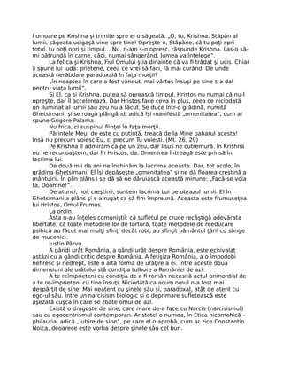 l omoare pe Krishna şi trimite spre el o săgeată. „O, tu, Krishna, Stăpân al
lumii, săgeata ucigaşă vine spre tine! Opreşte-o, Stăpâne, că tu poţi opri
totul, tu poţi opri şi timpul… Nu, n-am s-o opresc, răspunde Krishna. Las-o să-
mi pătrundă în carne, căci, numai sângerând, lumea va înţelege”.
La fel ca şi Krishna, Fiul Omului ştia dinainte că va ﬁ trădat şi ucis. Chiar
îi spune lui Iuda: prietene, ceea ce vrei să faci, fă mai curând. De unde
această nerăbdare paradoxală în faţa morţii?
„în noaptea în care a fost vândut, mai vârtos însuşi pe sine s-a dat
pentru viaţa lumii”.
Şi El, ca şi Krishna, putea să oprească timpul. Hristos nu numai că nu-l
opreşte, dar îl accelerează. Dar Hristos face ceva în plus, ceea ce niciodată
un iluminat al lumii sau zeu nu a făcut. Se duce într-o grădină, numită
Ghetsimani, şi se roagă plângând, adică îşi manifestă „omenitatea”, cum ar
spune Grigore Palama.
Nu frica, ci suspinul ﬁinţei în faţa morţii.
Părintele Meu, de este cu putinţă, treacă de la Mine paharul acesta!
Insă nu precum voiesc Eu, ci precum Tu voieşti. (Mt. 26, 29)
Pe Krishna îl admirăm ca pe un zeu, dar Iisus ne cutremură. În Krishna
nu ne recunoaştem, dar în Hristos, da. Omenirea întreagă este prinsă în
lacrima lui.
De două mii de ani ne închinăm la lacrima aceasta. Dar, tot acolo, în
grădina Ghetsimani, El îşi depăşeşte „omenitatea” şi ne dă ﬂoarea creştină a
mântuirii. În plin plâns i se dă să ne dăruiască această minune: „Facă-se voia
ta, Doamne!”.
De atunci, noi, creştinii, suntem lacrima Lui pe obrazul lumii. El în
Ghetsimani a plâns şi s-a rugat ca să ﬁm împreună. Aceasta este frumuseţea
lui Hristos, Omul Frumos.
La ordin.
Asta n-au înţeles comuniştii: că suﬂetul pe cruce recâştigă adevărata
libertate, că toate metodele lor de tortură, toate metodele de reeducare
psihică au făcut mai mulţi sﬁnţi decât robi, au sﬁnţit pământul ţării cu sânge
de mucenici.
Iustin Pârvu.
A gândi urât România, a gândi urât despre România, este echivalat
astăzi cu a gândi critic despre România. A fetişiza România, a o împodobi
neﬁresc şi nedrept, este o altă formă de urâţire a ei. Între aceste două
dimensiuni ale urâtului stă condiţia tulbure a României de azi.
A te reîmprieteni cu condiţia de a ﬁ român necesită actul primordial de
a te re-împrieteni cu tine însuţi. Niciodată ca acum omul n-a fost mai
despărţit de sine. Mai neatent cu şinele său şi, paradoxal, atât de atent cu
ego-ul său. Între un narcisism biologic şi o deprimare suﬂetească este
aşezată cuşca în care se zbate omul de azi.
Există o dragoste de sine, care n-are de-a face cu Narcis (narcisismul)
sau cu egocentrismul contemporan. Aristotel o numea, în Etica nicomahică –
philautia, adică „iubire de sine”, pe care el o aprobă, cum ar zice Constantin
Noica, deoarece este vorba despre şinele său cel bun.
 