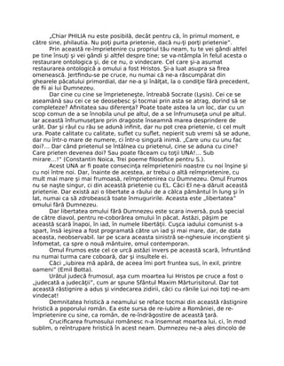 „Chiar PHILIA nu este posibilă, decât pentru că, în primul moment, e
către sine, philautia. Nu poţi purta prietenie, dacă nu-ţi porţi prietenie”.
Prin această re-împrietenire cu propriul tău neam, tu te vei gândi altfel
pe tine însuţi şi vei gândi şi altfel despre tine; se va-ntâmpla în felul acesta o
restaurare ontologica şi, de ce nu, o vindecare. Cel care şi-a asumat
restaurarea ontologică a omului a fost Hristos. Şi-a luat asupra sa ﬁrea
omenească. Jertﬁndu-se pe cruce, nu numai că ne-a răscumpărat din
ghearele păcatului primordial, dar ne-a şi înălţat, la o condiţie fără precedent,
de ﬁi ai lui Dumnezeu.
Dar cine cu cine se împrieteneşte, întreabă Socrate (Lysis). Cei ce se
aseamănă sau cei ce se deosebesc şi tocmai prin asta se atrag, dorind să se
completeze? Aﬁnitatea sau diferenţa? Poate toate astea la un loc, dar cu un
scop comun de a se înnobila unul pe altul, de a se înfrumuseţa unul pe altul.
Iar această înfrumuseţare prin dragoste înseamnă marea desprindere de
urât. Dar şi răul cu rău se adună inﬁnit, dar nu pot crea prietenie, ci cel mult
ura. Poate calitate cu calitate, suﬂet cu suﬂet, nepierit sub vremi să se adune,
dar nu într-o mare de numere, ci într-o singură inimă. „Care unu cu unu fac
doi?… Dar când prietenul se întâlnea cu prietenul, cine se aduna cu cine?
Care prieten devenea doi? Sau poate făceam cu toţii UNA!… Sub
mirare…!” (Constantin Noica, Trei poeme ﬁlosoﬁce pentru S.).
Acest UNA ar ﬁ poate consecinţa reîmprietenirii noastre cu noi înşine şi
cu noi între noi. Dar, înainte de acestea, ar trebui o altă reîmprietenire, cu
mult mai mare şi mai frumoasă, reîmprietenirea cu Dumnezeu. Omul Frumos
nu se naşte singur, ci din această prietenie cu EL. Căci El ne-a dăruit această
prietenie. Dar există azi o libertate a răului de a călca pământul în lung şi în
lat, numai ca să zdrobească toate înmuguririle. Aceasta este „libertatea”
omului fără Dumnezeu.
Dar libertatea omului fără Dumnezeu este scara inversă, pusă special
de către diavol, pentru re-coborârea omului în păcat. Astăzi, păşim pe
această scară înapoi, în iad, în numele libertăţii. Cuşca iadului comunist s-a
spart, însă ieşirea a fost programată către un iad şi mai mare, dar, de data
aceasta, neobservabil. Iar pe scara aceasta sinistră se-nghesuie inconştient şi
înfometat, ca spre o nouă mântuire, omul contemporan.
Omul Frumos este cel ce urcă astăzi invers pe această scară, înfruntând
nu numai turma care coboară, dar şi insultele ei.
Căci „iubirea mă apără, de aceea îmi port fruntea sus, în exil, printre
oameni” (Emil Botta).
Urâtul judecă frumosul, aşa cum moartea lui Hristos pe cruce a fost o
„judecată a judecăţii”, cum ar spune Sfântul Maxim Mărturisitorul. Dar tot
această răstignire a adus şi vindecarea zidirii, căci cu rănile Lui noi toţi ne-am
vindecat!
Demnitatea hristică a neamului se reface tocmai din această răstignire
hristică a poporului român. Ea este sursa de re-iubire a României, de re-
împrietenire cu sine, ca român, de re-îndrăgostire de această ţară.
Cruciﬁcarea frumosului românesc n-a însemnat moartea lui, ci, în mod
sublim, o reîntrupare hristică în acest neam. Dumnezeu ne-a ales dincolo de
 