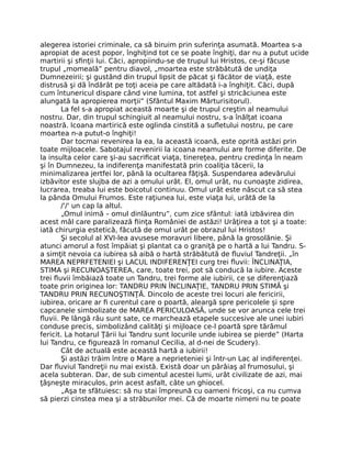 alegerea istoriei criminale, ca să biruim prin suferinţa asumată. Moartea s-a
apropiat de acest popor, înghiţind tot ce se poate înghiţi, dar nu a putut ucide
martirii şi sﬁnţii lui. Căci, apropiindu-se de trupul lui Hristos, ce-şi făcuse
trupul „momeală” pentru diavol, „moartea este străbătută de undiţa
Dumnezeirii; şi gustând din trupul lipsit de păcat şi făcător de viaţă, este
distrusă şi dă îndărăt pe toţi aceia pe care altădată i-a înghiţit. Căci, după
cum întunericul dispare când vine lumina, tot astfel şi stricăciunea este
alungată la apropierea morţii” (Sfântul Maxim Mărturisitorul).
La fel s-a apropiat această moarte şi de trupul creştin al neamului
nostru. Dar, din trupul schingiuit al neamului nostru, s-a înălţat icoana
noastră. Icoana martirică este oglinda cinstită a suﬂetului nostru, pe care
moartea n-a putut-o înghiţi!
Dar tocmai revenirea la ea, la această icoană, este oprită astăzi prin
toate mijloacele. Sabotajul revenirii la icoana neamului are forme diferite. De
la insulta celor care şi-au sacriﬁcat viaţa, tinereţea, pentru credinţa în neam
şi în Dumnezeu, la indiferenţa manifestată prin coaliţia tăcerii, la
minimalizarea jertfei lor, până la ocultarea făţişă. Suspendarea adevărului
izbăvitor este slujba de azi a omului urât. El, omul urât, nu cunoaşte zidirea,
lucrarea, treaba lui este boicotul continuu. Omul urât este născut ca să stea
la pânda Omului Frumos. Este raţiunea lui, este viaţa lui, urâtă de la
/'/' un cap la altul.
„Omul inimă – omul dinlăuntru”, cum zice sfântul: iată izbăvirea din
acest mâl care paralizează ﬁinţa României de astăzi! Urâţirea a tot şi a toate:
iată chirurgia estetică, făcută de omul urât pe obrazul lui Hristos!
Şi secolul al XVI-lea avusese moravuri libere, până la grosolănie. Şi
atunci amorul a fost împăiat şi plantat ca o graniţă pe o hartă a lui Tandru. S-
a simţit nevoia ca iubirea să aibă o hartă străbătută de ﬂuviul Tandreţii. „în
MAREA NEPRFETENIEl şi LACUL INDIFERENŢEI curg trei ﬂuvii: ÎNCLINAŢIA,
STIMA şi RECUNOAŞTEREA, care, toate trei, pot să conducă la iubire. Aceste
trei ﬂuvii îmbăiază toate un Tandru, trei forme ale iubirii, ce se diferenţiază
toate prin originea lor: TANDRU PRIN ÎNCLINAŢIE, TANDRU PRIN STIMĂ şi
TANDRU PRIN RECUNOŞTINŢĂ. Dincolo de aceste trei locuri ale fericirii,
iubirea, oricare ar ﬁ curentul care o poartă, aleargă spre pericolele şi spre
capcanele simbolizate de MAREA PERICULOASĂ, unde se vor arunca cele trei
ﬂuvii. Pe lângă râu sunt sate, ce marchează etapele succesive ale unei iubiri
conduse precis, simbolizând calităţi şi mijloace ce-l poartă spre tărâmul
fericit. La hotarul Ţării lui Tandru sunt locurile unde iubirea se pierde” (Harta
lui Tandru, ce ﬁgurează în romanul Cecilia, al d-nei de Scudery).
Cât de actuală este această hartă a iubirii!
Şi astăzi trăim între o Mare a neprieteniei şi într-un Lac al indiferenţei.
Dar ﬂuviul Tandreţii nu mai există. Există doar un pârâiaş al frumosului, şi
acela subteran. Dar, de sub cimentul acestei lumi, urât civilizate de azi, mai
ţâşneşte miraculos, prin acest asfalt, câte un ghiocel.
„Aşa te sfătuiesc: să nu stai împreună cu oameni fricoşi, ca nu cumva
să pierzi cinstea mea şi a străbunilor mei. Că de moarte nimeni nu te poate
 