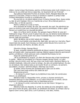 izbăvi, numai singur Dumnezeu, pentru că Dumnezeu este mult milostiv şi cu
mila Lui te va umbri pe tine şi capul tău, iar duşmanii tăi vor ﬁ biruiţi”.
Aşa glăsuia Voievodul Frumos al acestui neam, Neagoe Basarab. Iar
poporul l-a ascultat. Timpul a trecut şi românul a apărat cu preţul vieţii
cinstea Voievodului Frumos şi a străbunilor săi.
Pe unul din ei, Un ţăran blând şi bun îl chema George Păun. Avea vorbe
cu tâlc Şi ochi înţelept, într-o zi, înainte de a muri, M-a chemat pentru o
vorbă, Aşa, un fel de uşurare.
Pentru suﬂetul lui curat şi mare.
Mi-a povestit de livadă, de vite, De nevastă, de copii, De pământul pe
care l-a muncit şi de care a fost jefuit, De casa lui primitoare, Unde a găsit
ﬁecare un cuvânt bun şi o bucată de pâine.
Apoi, mi-a făcut semn să plec. Se apropia îngerul Morţii Şi voia să-l
întâmpine singur. M-am urcat în patul meu de sus, Iar ţăranul acela blând A
zâmbit amar şi s-a dus. N-am mai văzut niciodată Faţa unui mort atât de
senină, Atât de luminată.
APOI, ÎN PATUL LUI A FOST ADUS ALT ŢĂRAN.
Care a murit peste vreo două zile. Apoi alţii, pe care nu-i mai ştiu, Figuri
resemnate de ceară, Care treceau ca nişte umbre tăcute într-o lume ce-i
scăpa de tortură, De foame, de bâte, de ură.
(Dumitru Oniga, George Păun)
Şi apoi, această coloană nesfârşită de ţărani români, de oameni frumoşi
puşi unii peste alţii, coşciug peste coşciug, lăsând capacul deschis permanent
pentru următorul, a fost scara pe care a coborât Dumnezeu la noi.
Etaje de suferinţă până la cer.
„Pe la jumătatea lui august, un sfert din ﬁecare etaj a fost transformat
în spital… Morţii se înmulţeau şi-n ﬁecare noapte căruţa morţii, cu calul
şchiop, căra la cimitir unul, doi sau chiar mai mulţi morţi. Doctorul Rânca, la
vizitele medicale, ridica din umeri şi striga: „Eu ştiu că sunteţi bolnavi. Eu ştiu
ce vă trebuie. Dar ordinul este ca să muriţi! N-am ce vă face!„ Şi oamenii,
ascultători, mureau” (Dimitrie Bejan, Viforniţa cea mare).
Şi astfel, Omul Frumos din această ţară a fost ucis la ordin.
Dar care oare este ordinul din zilele de azi?
Moştenirea privirii
— Ai rămas în urmă! Ţipam eu la bătrânul meu tată. Se construiesc
blocuri, se asfaltează.
Bătrânul tată nu răspundea nimic, privea cu durere senină prin
fereastra blocului în care stăteam, ca un vultur ţintuit într-o colivie, căruia
duşmanii îi conﬁscaseră zborul, dar nu libertatea privirii.
— Ai rămas în urmă, vremurile tale nu se mai întorc! Strigam cu
disperare către el.
Bătrânul tată era departe, în urmă. Se vedea pe sine alergând, copil,
prin lanul mare de grâu, apoi tânăr, la vânătoare de dropii, îşi simţea calul şi
ogarul care-l urma, apoi cerul, cum îl privea şi, mai ales, marea.
 