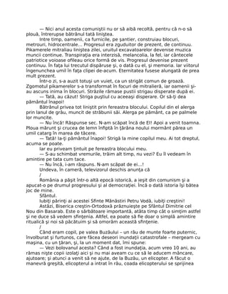 — Nici anul acesta comuniştii nu or să aibă recoltă, pentru că n-o să
plouă, întrerupse bătrânul tată liniştea.
Intre timp, oamenii, ca furnicile, pe şantier, construiau blocuri,
metrouri, hidrocentrale… Progresul era zguduitor de prezent, de continuu.
Pikamerele mitraliau liniştea zilei, uruitul excavatoarelor devenise muzica
muncii continue. Transpiraţia era interzisă, melancolia, la fel, iar cântecele
patriotice voioase oﬁleau orice formă de vis. Progresul devenise prezent
continuu. În faţa lui trecutul dispăruse şi, o dată cu el, şi memoria. Iar viitorul
îngenunchea umil în faţa clipei de-acum. Eternitatea fusese alungată de prea
mult prezent.
Într-o zi, s-a auzit totuşi un vuiet, ca un strigăt comun de groază.
Zgomotul pikamerelor s-a transformat în focuri de mitralieră, iar oamenii şi-
au ascuns inima în blocuri. Străzile rămase pustii strigau disperate după ei.
— Tată, au căzut! Striga puştiul cu aceeaşi disperare. Or să-ţi dea
pământul înapoi!
Bătrânul privea tot liniştit prin fereastra blocului. Copilul din el alerga
prin lanul de grâu, muncit de străbunii săi. Alerga pe pământ, ca pe palmele
lor muncite.
— Nu încă! Răspunse sec. N-am scăpat încă de EI! Apoi a venit toamna.
Ploua mărunt şi crucea de lemn înﬁptă în ţărâna noului mormânt părea un
umil catarg în marea de tăcere.
— Tată! Ia-ţi pământul înapoi! Strigă la mine copilul meu. Ai tot dreptul,
acuma se poate.
Iar eu priveam ţintuit pe fereastra blocului meu.
— S-au schimbat vremurile, trăim alt timp, nu vezi? Eu îl vedeam în
amintire pe tata cum tace.
— Nu încă, i-am răspuns. N-am scăpat de ei…!
Undeva, în cameră, televizorul deschis anunţa că
/
România a păşit într-o altă epocă istorică, a ieşit din comunism şi a
apucat-o pe drumul progresului şi al democraţiei. Încă o dată istoria îşi bătea
joc de mine.
Sfântul.
Iubiţi părinţi ai acestei Sﬁnte Mănăstiri Petru Vodă, iubiţi creştini!
Astăzi, Biserica creştin-Ortodoxă prăznuieşte pe Sfântul Dimitrie cel
Nou din Basarab. Este o sărbătoare importantă, atâta timp cât o simţim astfel
şi ne duce să vedem sﬁnţenia. Altfel, ea poate să ﬁe doar o simplă amintire
ritualică şi noi să păcătuim şi să omorâm această sﬁnţenie.
/
Când eram copil, pe valea Buzăului – un râu de munte foarte puternic,
învolburat şi furtunos, care făcea deseori inundaţii catastrofale – mergeam cu
maşina, cu un ţăran, şi, la un moment dat, îmi spune:
— Vezi bolovanul acesta? Când a fost inundaţia, acum vreo 10 ani, au
rămas nişte copii izolaţi aici şi nu mai aveam cu ce să le aducem mâncare,
ajutoare; şi atunci a venit să ne ajute, de la Buzău, un elicopter. A făcut o
manevră greşită, elicopterul a intrat în râu, coada elicopterului se sprijinea
 