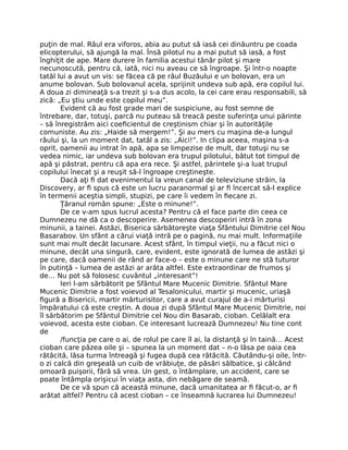 puţin de mal. Râul era viforos, abia au putut să iasă cei dinăuntru pe coada
elicopterului, să ajungă la mal. Însă pilotul nu a mai putut să iasă, a fost
înghiţit de ape. Mare durere în familia acestui tânăr pilot şi mare
necunoscută, pentru că, iată, nici nu aveau ce să îngroape. Şi într-o noapte
tatăl lui a avut un vis: se făcea că pe râul Buzăului e un bolovan, era un
anume bolovan. Sub bolovanul acela, sprijinit undeva sub apă, era copilul lui.
A doua zi dimineaţă s-a trezit şi s-a dus acolo, la cei care erau responsabili, să
zică: „Eu ştiu unde este copilul meu”.
Evident că au fost grade mari de suspiciune, au fost semne de
întrebare, dar, totuşi, parcă nu puteau să treacă peste suferinţa unui părinte
– să înregistrăm aici coeﬁcientul de creştinism chiar şi în autorităţile
comuniste. Au zis: „Haide să mergem!”. Şi au mers cu maşina de-a lungul
râului şi, la un moment dat, tatăl a zis: „Aici!”. In clipa aceea, maşina s-a
oprit, oamenii au intrat în apă, apa se limpezise de mult, dar totuşi nu se
vedea nimic, iar undeva sub bolovan era trupul pilotului, bătut tot timpul de
apă şi păstrat, pentru că apa era rece. Şi astfel, părintele şi-a luat trupul
copilului înecat şi a reuşit să-l îngroape creştineşte.
Dacă aţi ﬁ dat evenimentul la vreun canal de televiziune străin, la
Discovery, ar ﬁ spus că este un lucru paranormal şi ar ﬁ încercat să-l explice
în termenii aceştia simpli, stupizi, pe care îi vedem în ﬁecare zi.
Ţăranul român spune: „Este o minune!”.
De ce v-am spus lucrul acesta? Pentru că el face parte din ceea ce
Dumnezeu ne dă ca o descoperire. Asemenea descoperiri intră în zona
minunii, a tainei. Astăzi, Biserica sărbătoreşte viaţa Sfântului Dimitrie cel Nou
Basarabov. Un sfânt a cărui viaţă intră pe o pagină, nu mai mult. Informaţiile
sunt mai mult decât lacunare. Acest sfânt, în timpul vieţii, nu a făcut nici o
minune, decât una singură, care, evident, este ignorată de lumea de astăzi şi
pe care, dacă oamenii de rând ar face-o – este o minune care ne stă tuturor
în putinţă – lumea de astăzi ar arăta altfel. Este extraordinar de frumos şi
de… Nu pot să folosesc cuvântul „interesant”!
Ieri l-am sărbătorit pe Sfântul Mare Mucenic Dimitrie. Sfântul Mare
Mucenic Dimitrie a fost voievod al Tesalonicului, martir şi mucenic, uriaşă
ﬁgură a Bisericii, martir mărturisitor, care a avut curajul de a-i mărturisi
împăratului că este creştin. A doua zi după Sfântul Mare Mucenic Dimitrie, noi
îl sărbătorim pe Sfântul Dimitrie cel Nou din Basarab, cioban. Celălalt era
voievod, acesta este cioban. Ce interesant lucrează Dumnezeu! Nu tine cont
de
/funcţia pe care o ai, de rolul pe care îl ai, la distanţă şi în taină… Acest
cioban care păzea oile şi – spunea la un moment dat – n-o lăsa pe oaia cea
rătăcită, lăsa turma întreagă şi fugea după cea rătăcită. Căutându-şi oile, într-
o zi calcă din greşeală un cuib de vrăbiuţe, de păsări sălbatice, şi călcând
omoară puişorii, fără să vrea. Un gest, o întâmplare, un accident, care se
poate întâmpla orişicui în viaţa asta, din nebăgare de seamă.
De ce vă spun că această minune, dacă umanitatea ar ﬁ făcut-o, ar ﬁ
arătat altfel? Pentru că acest cioban – ce înseamnă lucrarea lui Dumnezeu!
 