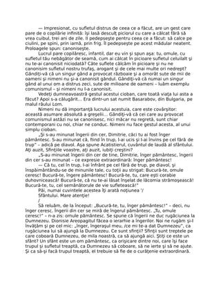 — Impresionat, cu suﬂetul distrus de ceea ce a făcut, are un gest care
pare de o copilărie inﬁnită: îşi lasă desculţ piciorul cu care a călcat fără să
vrea cuibul, trei ani de zile. II pedepseşte pentru ceea ce a făcut: să calce pe
ciulini, pe spini, prin iarnă, prin frig. Îl pedepseşte pe acest mădular neatent.
Proloagele spun: canoniseşte.
Lucrul pare copilăresc, infantil, dar eu vin şi spun aşa: tu, omule, cu
suﬂetul tău nebăgător de seamă, cum ai călcat în picioare suﬂetul celuilalt şi
nu te-ai canonisit niciodată? Câte suﬂete călcăm în picioare şi nu ne
canonisim suﬂetul nostru trufaş, arogant şi de cele mai multe ori nedrept?
Gândiţi-vă că un singur gând a provocat războaie şi a omorât sute de mii de
oameni şi nimeni nu şi-a canonisit gândul. Gândiţi-vă că numai un singur
gând al unui om a distrus zeci, sute de milioane de oameni – luăm exemplu
comunismul – şi nimeni nu l-a canonisit.
Vedeţi dumneavoastră gestul acestui cioban, care toată viaţa lui asta a
făcut? Apoi s-a călugărit… Era dintr-un sat numit Basarabov, din Bulgaria, pe
malul râului Lom.
Nimeni nu dă importanţă lucrului acestuia, care este covârşitor:
această asumare absolută a greşelii… Gândiţi-vă că cei care au provocat
comunismul astăzi nu se canonisesc, nici măcar nu regretă, sunt chiar
contemporani cu noi, chiar ne conduc. Nimeni nu face gestul acesta, al unui
simplu cioban.
„Şi s-au minunat îngerii din cer, Dimitrie, căci tu ai fost înger
pământesc. S-au minunat că, ﬁind în trup, l-ai ucis şi l-ai învins pe cel fără de
trup” – adică pe diavol. Aşa spune Acatistierul, cuvântul de laudă al sfântului.
Aţi auzit, Sﬁnţiile voastre, aţi auzit, iubiţi creştini?
„S-au minunat îngerii din cer de tine, Dimitrie, înger pământesc, îngerii
din cer s-au minunat – ce expresie extraordinară: înger pământesc!
— Că tu, cel în trup, l-ai înfrânt pe cel fără de trup, pe diavol, şi
înspăimântându-se de minunile tale, cu toţii au strigat: Bucură-te, omule
ceresc! Bucură-te, îngere pământesc! Bucură-te, tu, care eşti corabie
duhovnicească! Bucură-te, că nu te-ai lăsat înşelat de lăcomia strămoşească!
Bucură-te, tu, cel semănătorule de vie suﬂetească!”
Păi, numai cuvintele acestea îţi arată noţiunea '/
Sfântului. Mare atenţie!
/
Să reluăm, de la început: „Bucură-te, tu, înger pământesc!” – deci, nu
înger ceresc. Îngerii din cer se miră de îngerul pământesc. „Tu, omule
ceresc!” – n-a zis: omule pământesc. Se spune că îngerii ne duc rugăciunea la
Dumnezeu. Dionisie Areopagitul făcea o ierarhie a îngerilor. Noi ne rugăm şi-l
învăţăm şi pe cel mic: „înger, îngeraşul meu, /ce mi te-a dat Dumnezeu”, ca
rugăciunea lui să ajungă la Dumnezeu. Ce sunt sﬁnţii? Sﬁnţii sunt treptele pe
care coboară Dumnezeu, de mila noastră, ca să ajungă aici. Ştiţi ce este un
sfânt? Un sfânt este un om pământesc, ca orişicare dintre noi, care îşi face
trupul şi suﬂetul treaptă, ca Dumnezeu să coboare, să ne ierte şi să ne ajute.
Şi ca să-şi facă trupul treaptă, el trebuie să ﬁe de o curăţenie extraordinară.
 