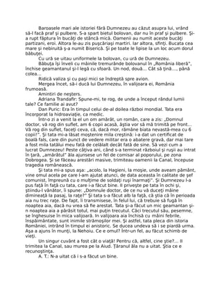 Baroasele mari ale istoriei fără Dumnezeu au căzut asupra lui, vrând
să-l facă praf şi pulbere. S-a spart bietul bolovan, dar nu în praf şi pulbere. Şi-
a rupt făptura în bucăţi de stâncă mică. Oamenii au numit aceste bucăţi
partizani, eroi. Altora le-au zis puşcăriaşi martiri. Iar altora, sﬁnţi. Bucata cea
mare şi nebiruită ş-a numit Biserică. Şi pe toate le lipise la un loc acum dorul
băbuţei.
Cu ură se uitau uniformele la bolovan, cu ură de Dumnezeu.
Băbuţa îşi înveli cu mâinile tremurânde bolovanul în „România liberă”,
închise geamantanul şi-l legă cu sfoară. Un nod, două… Cât să ţină…, până
colea…
Ridică valiza şi cu paşi mici se îndreptă spre avion.
Mergea încet, să-i ducă lui Dumnezeu, în valijoara ei, România
frumoasă.
Amintiri de neşters.
Adriana Trandaﬁr: Spune-mi, te rog, de unde a început rândul lumii
tale? Ce familie ai avut?
Dan Puric: Era în timpul celui de-al doilea război mondial. Tata era
încorporat la hidroaviaţie, ca medic.
Într-o zi a venit la el un om amărât, un român, care a zis: „Domnul
doctor, vă rog din suﬂet, am 6 copii acasă, ăştia vor să mă trimită pe front…
Vă rog din suﬂet, faceţi ceva, că, dacă mor, rămâne biata nevastă-mea cu 6
copii!”. Şi tata mi-a lăsat moştenire mila creştină: i-a dat un certiﬁcat de
boală fals, care din punct de vedere militar era o abatere gravă, dar mai tare
a fost mila tatălui meu fată de celălalt decât fată de sine. Să vezi cum a
lucrat Dumnezeu! Peste câţiva ani, când s-a terminat războiul şi ruşii au intrat
în ţară, „amărâtul” ăla ajunsese un fel de comisar al poporului, pe zona
Dobrogea. Şi se făceau arestări masive, trimiteau oamenii la Canal, începuse
tragedia românească.
Şi tata mi-a spus aşa: „acolo, la Hagieni, la moşie, unde aveam pământ,
vine omul acela pe care l-am ajutat atunci, de data aceasta în calitate de şef
comunist, împreună cu o mulţime de soldaţi ruşi înarmaţi”. Şi Dumnezeu l-a
pus faţă în faţă cu tata, care i-a făcut bine. II priveşte pe tata în ochi şi,
ştiindu-l vânător, îi spune: „Domnule doctor, de ce nu vă duceţi mâine
dimineaţă la pasaj, la raţe?” Şi tata s-a făcut alb la faţă, că ştia că în perioada
aia nu trec raţe. De fapt, îi transmisese, în felul lui, că trebuie să fugă în
noaptea aia, dacă nu vrea să ﬁe arestat. Tata şi-a făcut un mic geamantan şi-
n noaptea aia a părăsit totul, mai puţin trecutul. Căci trecutul său, pesemne,
se înghesuise în mica valijoară. In valijoara aia închisă cu mâini febrile,
înspăimântate, sunt inimile strămoşilor mei. Şi astfel, tata pleca din istoria
României, intrând în timpul ei anistoric. Se ducea undeva să i se piardă urma.
Aşa a ajuns în munţi, la Nehoiu. Ce e omul? Într-un fel, au făcut schimb de
vieţi.
Un singur cuvânt a fost cât o viaţă! Pentru că, altfel, cine ştie?… II
trimitea la Canal, sau murea pe la Aiud. Ţăranul ăla nu a uitat. Ştia ce e
recunoştinţa.
A. T.: N-a uitat că i s-a făcut un bine.
 