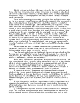 Să ştiţi că importante la un sfânt sunt minunile; dar cel mai important
lucru este viaţa minunată, viaţa lui ca o minune de la un capăt la altul. Dacă
vă uitaţi în viaţa acestui ciobănaş, n-a făcut decât lucrul acesta şi apoi să se
roage toată viaţa; să se roage pentru iertarea păcatelor. De fapt, nu se ştie
decât că s-a rugat.
De ce v-am spus povestea cu acea inundaţie şi cu acel tată, care a avut
un vis, şi cu o durere mare? Pesemne că sfântul s-a coborât şi i-a spus; pentru
că povestea spune aşa despre sfânt: într-o zi, în faţa peşterii – acest sfânt
avea acolo o chilie, unde se ruga – a trecut la Domnul, iar trupul lui a rămas
căzut între cele două pietre. Mai târziu, când apa Lomului s-a ridicat şi s-a
umﬂat, a fost o mare inundaţie, a fost înghiţit acest trup de râu. Şi totuşi, într-
o seară, o fată chinuită de un duh rău a avut un vis, în care i s-a spus: „şi de
mă vei scoate din apă – roagă pe tatăl tău să o facă – am să te vindec”. Şi
fata, în veacul, poate, al XlV-lea – al XV-lea, nu se ştie când s-a întâmplat
acest lucru (sfântul a trăit în veacul al XlII-lea), i-a spus tatălui; şi oamenii s-
au adunat în jurul apei (precum, sute de ani mai târziu, oamenii aceia,
undeva, într-o localitate din România), s-au adunat în jurul bolovanului şi au
văzut ceva, ca o lumină. Era trupul sfântului, care acum era transformat în
moaşte. Moaştele sunt trupul neîntinat, îndumnezeit, al Sfântului. Le-au pus
în raclă.
Ne întoarcem din nou, să vedem ce este sfântul, pentru că altfel
degeaba îl sărbătorim pe acest mare sfânt şi pe toţi sﬁnţii noştri: până nu
învăţăm să ne vedem sﬁnţii, nu suntem creştini.
Paul Morand, unul dintre marii diplomaţi francezi, om de cultură, scriitor
francez, care a vorbit foarte frumos despre România, avea doar o singură
nedumerire: „Mă întreb de ce românii urcă în dealul Patriarhiei şi sărută o
mână, ca de maimuţă, învelită într-o dantelă?”
Mâna aia ca de maimuţă, răspund eu, era mâna Sfântului Dimitrie, care
m-a împiedicat pe mine, ca român, să fac ce-au făcut francezii la Saint-Denis,
când, în plină revoluţie, în furia unei idei, şi-au dezgropat toţi regii şi le-au
aruncat oasele. Vă închipuiţi poporul român dezgropându-şi voievozii şi
aruncându-le oasele? Cum a lucrat mâna aceea, pe care dumneavoastră o
sărutaţi şi o sărutam cu toţii, şi lucrează încă, şi nu se ştie cum!
Şi spune în Acatistier: „înţelegere neînţeleasă vrea să înţeleagă
păgânul”. Ce cuvânt superb: înţelegere neînţeleasă! N-are acces! Vrea să
înţeleagă păgânul şi el nu s-a dumirit, de moaşte, că, ﬁind făcute din materie,
se aﬂă deasupra ﬁrii şi ﬁind făcute din trup, nu se lasă stricăciunii; şi de
aceea noi strigăm: „Bucură-te, trup sfânt, căci vas sfânt al Duhului Sfânt tu
eşti!”
Acesta este neamul românesc, aceasta este credinţa, acesta este acel
ceva care lucrează tainic: îngerii cu rugăciunea noastră către Dumnezeu şi
sﬁnţii ca trepte pe care Dumnezeu coboară din când în când în lume şi te
sărută pe frunte.
Şi să mergem mai departe! Minunile sfântului Dimitrie s-au întâmplat
după… Nu se ştie ce domnitor bulgar a vrut să ia moaştele din Basarab; şi
boii au mers ce au mers şi în zona unui sătuc numit Ruşi s-au oprit şi n-au
 