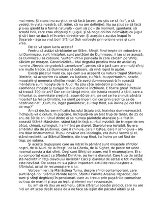 mai mers. Şi atunci nu au ştiut ce să facă (acest „nu ştiu ce să fac”, o să
vedeţi, în viaţa noastră, cât trăim, că nu are deﬁniţie). Nu au ştiut ce să facă
şi s-au gândit la o formă naturală – cum să zic – de moment, spontană: să
scoată boii, care erau obişnuiţi cu jugul, şi să bage doi boi neînvăţaţi cu jugul
şi să-i lase se ducă ei în orice direcţie vor. Şi aceştia s-au dus înapoi în
Basarab – aşa au vrut boii! Sfântul Duh vorbeşte prin oricine vrea şi cum
vrea.
De ce vă spun lucru acesta?
Pentru că astăzi sărbătorim un Sfânt. Sﬁnţii, ﬁind trepte de coborâre a
lui Dumnezeu, sunt hristofori, sunt purtători de Dumnezeu. II iau şi se aşează,
ca Dumnezeu să coboare. Suntem într-o perioadă în care călcăm pe Sﬁnţi,
călcăm pe moaşte. Canonizările!… Mai degrabă predica mea de astăzi aş
numi-o „Nevoia de grabnică canonizare”, pentru că o ţară care are mulţi sﬁnţi
are multe trepte, ca Dumnezeu să coboare, să vină rapid în ajutor.
Există păcatul mare ca, aşa cum s-a acoperit cu natura trupul Sfântului
Dimitrie, să acoperim cu uitare, cu laşitate, cu frică, cu oportunism, oasele,
moaştele şi memoria sﬁnţilor noştri. Ce aveţi dumneavoastră în această
mănăstire sunt moaşte de la Aiud. Nu ştiu câte mănăstiri şi biserici au
asemenea moaşte şi curajul de a le pune la închinare. E foarte greu! Trebuie
să treacă 700 de ani? Dar cel de lângă mine, din istoria recentă a ţării, care a
înfruntat cu demnitate creştină, acum 60 de ani, pe cel ce l-a chinuit până la
moarte? La fel ca Dimitrie, i-a uimit pe îngerii din cer prin credinţa sa de
nezdruncinat: „Cum, tu, înger pământesc, cu trup ﬁind, l-ai învins pe cel fără
de trup?”
Am să desfac semniﬁcaţia lucrului ăstuia aici, înaintea dumneavoastră.
Închipuiţi-vă o celulă, în puşcărie, închipuiţi-vă un biet trup de tânăr, de 25 de
ani, de 30 de ani. Unul dintre ei se numea părintele Atanasie şi a fost în
această Sfântă Mănăstire, stând faţă în faţă cu răul invizibil. Un trupşor de om
bătut, chinuit, schingiuit, l-a înfrânt pe diavol. Diavolul era invizibil. Nu era
amărâtul ăla de plutonier, care îl chinuia, care îl bătea, care îl schingiuia – ăla
era doar instrumentul. Trupul nevăzut era ideologia, era duhul vremii şi el,
stând neclintit, ca Sfântul Dimitrie, din trup ﬁind, l-a învins pe cel fără de
trup, pe satana.
Şi aceste trupuşoare care au intrat în pământ sunt moaştele sﬁnţilor
noştri, de la Aiud, de la Piteşti, de la Gherla, de la Sighet, de peste tot unde
neamul acesta a dat sﬁnţi. Deşi sunt Sﬁnţi de acum, noi îi recunoaştem. Ei s-
au comportat exact ca Sfântul Dimitrie: au învins diavolul. Care trup de astăzi
stă neclintit în faţa diavolului invizibil? Căci şi diavolul de astăzi e tot invizibil,
este nevăzut. De aceea mi s-a părut important actul de recunoaştere a
Sfântului, actul de recunoaştere a lui.
Vorbeam ieri, la Mănăstirea Turnu, despre sﬁnţii contemporani, care
sunt lângă noi: Sfântul Părinte Iustin, Sfântul Părinte Arsenie Papacioc; dar
sunt şi sﬁnţi deghizaţi în pensionari, care au trecut prin puşcăriile comuniste
cu trup de martiri şi aşa au ieşit; şi nimeni nu-i recunoaşte.
Eu am să vă dau un exemplu, către sfârşitul acestei predici, care nu are
nici un alt scop decât acela de a ne face să ieşim din păcatul uitării şi să
 