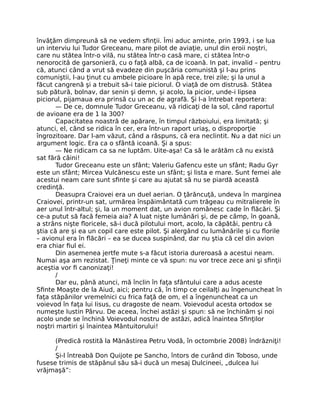învăţăm dimpreună să ne vedem sﬁnţii. Îmi aduc aminte, prin 1993, i se lua
un interviu lui Tudor Greceanu, mare pilot de aviaţie, unul din eroii noştri,
care nu stătea într-o vilă, nu stătea într-o casă mare, ci stătea într-o
nenorocită de garsonieră, cu o faţă albă, ca de icoană. In pat, invalid – pentru
că, atunci când a vrut să evadeze din puşcăria comunistă şi l-au prins
comuniştii, l-au ţinut cu ambele picioare în apă rece, trei zile; şi la unul a
făcut cangrenă şi a trebuit să-i taie piciorul. O viaţă de om distrusă. Stătea
sub pătură, bolnav, dar senin şi demn, şi acolo, la picior, unde-i lipsea
piciorul, pijamaua era prinsă cu un ac de agrafă. Şi l-a întrebat reportera:
— De ce, domnule Tudor Greceanu, vă ridicaţi de la sol, când raportul
de avioane era de 1 la 300?
Capacitatea noastră de apărare, în timpul războiului, era limitată; şi
atunci, el, când se ridica în cer, era într-un raport uriaş, o disproporţie
îngrozitoare. Dar l-am văzut, când a răspuns, că era neclintit. Nu a dat nici un
argument logic. Era ca o sfântă icoană. Şi a spus:
— Ne ridicam ca sa ne luptăm. Uite-aşa! Ca să le arătăm că nu există
sat fără câini!
Tudor Greceanu este un sfânt; Valeriu Gafencu este un sfânt; Radu Gyr
este un sfânt; Mircea Vulcănescu este un sfânt; şi lista e mare. Sunt femei ale
acestui neam care sunt sﬁnte şi care au ajutat să nu se piardă această
credinţă.
Deasupra Craiovei era un duel aerian. O ţărăncuţă, undeva în marginea
Craiovei, printr-un sat, urmărea înspăimântată cum trăgeau cu mitralierele în
aer unul într-altul; şi, la un moment dat, un avion românesc cade în ﬂăcări. Şi
ce-a putut să facă femeia aia? A luat nişte lumânări şi, de pe câmp, în goană,
a strâns nişte ﬂoricele, să-i ducă pilotului mort, acolo, la căpătâi, pentru că
ştia că are şi ea un copil care este pilot. Şi alergând cu lumânările şi cu ﬂorile
– avionul era în ﬂăcări – ea se ducea suspinând, dar nu ştia că cel din avion
era chiar ﬁul ei.
Din asemenea jertfe mute s-a făcut istoria dureroasă a acestui neam.
Numai aşa am rezistat. Ţineţi minte ce vă spun: nu vor trece zece ani şi sﬁnţii
aceştia vor ﬁ canonizaţi!
/
Dar eu, până atunci, mă înclin în faţa sfântului care a adus aceste
Sﬁnte Moaşte de la Aiud, aici; pentru că, în timp ce ceilalţi au îngenuncheat în
faţa stăpânilor vremelnici cu frica faţă de om, el a îngenuncheat ca un
voievod în faţa lui Iisus, cu dragoste de neam. Voievodul acesta ortodox se
numeşte Iustin Pârvu. De aceea, închei astăzi şi spun: să ne închinăm şi noi
acolo unde se închină Voievodul nostru de astăzi, adică înaintea Sﬁnţilor
noştri martiri şi înaintea Mântuitorului!
(Predică rostită la Mănăstirea Petru Vodă, în octombrie 2008) îndrăzniţi!
/
Şi-l întreabă Don Quijote pe Sancho, întors de curând din Toboso, unde
fusese trimis de stăpânul său să-i ducă un mesaj Dulcineei, „dulcea lui
vrăjmaşă”:
 