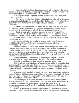 — Vasăzică, ai ajuns. Şi ce făcea acea regină a frumuseţilor? De bună
seamă că ai găsit-o făcând perlele şirag sau brodând cu ﬁr de aur vreo deviză
drăgăstoasă pentru cavalerul acesta, ce-i este rob!
— N-am găsit-o aşa, răspunde Sancho, ci vânturând două baniţe de
grâu, în bătătură.
— Dar, ia seama, zise Don Quijote, că boabele de grâu atinse de mâna
ei se prefăceau în boabe de mărgăritar… Şi… Ce te-a întrebat de mine? Şi tu
ce i-ai răspuns? Dă-i drumul, povesteşte totul, nu trece cu vederea nici o
vorbuliţă!
— Ea nu m-a-ntrebat nimic, zice Sancho, dar i-am spus eu de la mine,
în ce chip ai rămas măria-ta să faci pocăinţă, din pricina ei, gol de la brâu în
jos, stingher în munţii ăştia…, plângând şi blestemându-ţi soarta.
— Dacă i-ai spus că-mi blestem soarta, n-ai spus drept, zise Don
Quijote, căci, dimpotrivă, o binecuvântez, câte zile oi avea de trăit, că m-a
învrednicit să merit a iubi o atât de înaltă Domniţă ca Dulcineea din Toboso.
— E atât de înaltă, răspunde Sancho, că, zău, mă-ntrece şi pe mine cu
mai bine de un cot…
Acesta este dialogul frumosului cu lumea, unde realul, în numele
lucidităţii, răneşte ﬁinţa, în timp ce frumosul, în numele iubirii, o
înfrumuseţează permanent.
Se obişnuieşte să se vorbească despre „delirul dragostei”, acel „ceva”
ce te orbeşte şi te face să nu mai vezi realitatea. Dar nimeni nu vorbeşte
despre delirul mediocrităţii, acea „beţie a lucrurilor meschine” (mărunte),
care-şi cer dreptul la suveranitatea ﬁinţei tale, doar prin majoritatea lor
covârşitoare, sabotând în permanenţă visul de a ﬁ om, şi a cărui urmare este
urâţirea continuă a vieţii.
Frumosul rănit de sabia realului îşi lasă sângele ca jertfă (asupra
acestuia), dar, ce ciudat, numai aşa, rănit, frumosul înfrumuseţează!
Iar realul, astfel înfrumuseţat, pleacă la drum cu o altă inimă.
Este nevoie de această rănire, a frumosului, ca realul să nu cadă o dată
cu istoria, să ﬁe salvat de vremelnicia ei şi de registrul său minor. Fiecare om
frumos poartă parcă, precum o moştenire hristică, cununa de spini a realităţii.
Dar tocmai acest sacriﬁciu al frumosului face ca realitatea să devină o altă
realitate.
Şi patosul iubirii sacriﬁcă cuvintele, iar iubiţii abia murmură şi se iubesc
tăcând. Tăcerea iubiţilor este o altă realitate, mai mare, mai adevărată şi mai
apropiată de Dumnezeu. Tăcerea iubiţilor este căldura ce iese din focul în
care au ars toate cuvintele de iubire.
Tăcerea iubiţilor este o altă temperatură. Frumuseţea omului este o
altă temperatură a omului. Frumuseţea ţării mele este o altă temperatură a
ei, acolo, la temperatura aceea, omul este mai adevărat; acolo, la
temperatura aceea, se aﬂă România profundă, România tăcută, România
numai inimă.
Peste 375 de ani de la acest dialog al frumosului cu lumea, al lui Don
Quijote cu Sancho, într-un bloc din Drumul Taberei, bătrânul meu tată vorbea
 
