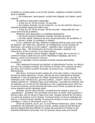 la telefon cu acelaşi patos ca al lui Don Quijote, neglijând complet evidenta
dură a realităţii:
— Vă mulţumesc, domnişoară, sunteţi tare drăguţă, am înţeles, sărut-
mâinile!
Iar telefonul răspundea implacabil:
— A fost ora 15, 20 de minute, 15 secunde.
— Am înţeles, duduiţă, mii de mulţumiri, nu vă mai osteniţi! Venea cu
nespusă tandreţe răspunsul tatălui meu.
— A fost ora 15, 20 de minute, 50 de secunde – răspundea din nou
vocea feminină de la telefon.
Neobosit, tata răspundea cu o politeţe zguduitoare:
— Vă rămân profund îndatorat, duduiţă, sărutări de mâini!
— Închide, odată, telefonul! Se auzi vocea autoritară, din bucătărie, a
mamei. Spune-i, dragă, că vorbeşte cu robotul!
Iar eu, văzându-l pe tata, văzându-i eleganţa faţă de acea voce venită
de departe, căci tatăl meu, pesemne, se îndrăgostise, ca Don Quijote de
Dulcineea, „din auzite şi nu din vedere”, văzându-l deci, frumosul mă
cuprinsese. Tata… Mă îmbolnăvise de frumos! Această „realitate” era
mecanică şi, la fel ca natura, nu-şi cerea iertare.
Din lupta aceasta, natura câştigă, câştigă în clipă, dar nu oricum, ci
umilind frumosul; tatăl meu era umilit. Realitatea îl depăşea, dar el nu
observa, pentru că el privea în inima ei.
Dar, ce paradox: tocmai această umilinţă creează demnitatea
frumosului!
Căci naşterea frumosului pe pământ, al adevăratului frumos, s-a născut
din cea mai cumplită umilinţă, din umilirea lui Hristos. Prin coroana de spini,
prin bice, prin hulituri şi pietre aruncate, se strecura sus „ Frwnuseţea
Mântuitorului.
Mai târziu, frumosul acesta creştea din ochii rilor creştini, care priveau
dincolo de sabia legionarul„ roman, dincolo de ochii însângeraţi ai ﬁarelor
dezlănţuit 1 care se repezeau să-i sfâşie. Această privire către „dincolo' de
realitatea care-i sfârteca era „privirea suﬂetul „ creştin”. Ochii lui Hristos nu
vedeau pietrele ce ' zdrobeau faţa, gura hulitorilor, cuvintele lor ordinare care
se repezeau ca un stol de ciori deasupra Lui să-i ciugulească slava. Ochii Lui
murmurau iertarea, privind dincolo de mâna care îl lovea. Şi poate de atunci
inima noastră a primit sămânţa iubirii.
Această „privire către dincolo”, această privire hristică a avut-o şi
„puşcăriaşul”, „banditul” din temniţele comuniste. Şi astfel, zidul puşcăriei îi
ţintuia trupul, dar se năruia în faţa inimii sale. Groapa comună de mai târziu
n-a putut să acopere viul lui Hristos. Frumosul hristic nu biruie realitatea din
faţa ta, ci timpul acestei realităţi. Frumosul lui Hristos nu este o promisiune,
o amăgire, ci este un alt prezent, acum, aici.
Acest alt prezent, acum, aici, l-a avut Mircea Vulcănescu, când, în faţa
completului de judecată comunist-criminal, vorbea nezdruncinat României
bolnave despre România Sfântă. El vorbea de prezentul lui Hristos în plin
prezentul României comuniste. Cei ce-l priveau aveau acea ură intactă,
 