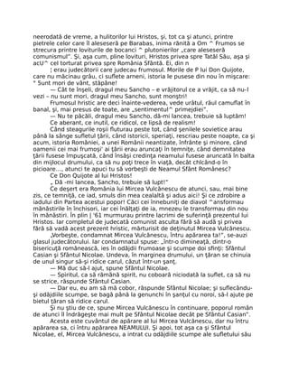 neerodată de vreme, a hulitorilor lui Hristos, şi, tot ca şi atunci, printre
pietrele celor care îl aleseseră pe Barabas, inima rănită a Om ^ Frumos se
strecura printre loviturile de bocanci ^ plutonierilor „care aleseseră
comunismul”. Şi, aşa cum, pline lovituri, Hristos privea spre Tatăl Său, aşa şi
acU^ cel torturat privea spre România Sfântă. Ei, din n
¦ erau judecătorii care judecau frumosul. Morile de P lui Don Quijote,
care nu măcinau grâu, ci suﬂete arneni, istoria le pusese din nou în mişcare:
° 5unt mori de vânt, stăpâne!
— Cât te înşeli, dragul meu Sancho – e vrăjitorul ce a vrăjit, ca să nu-l
vezi – nu sunt mori, dragul meu Sancho, sunt monştri!
Frumosul hristic are deci înainte-vederea, vede urâtul, răul camuﬂat în
banal, şi, mai presus de toate, are „sentimentul^ primejdiei”.
— Nu te păcăli, dragul meu Sancho, dă-mi lancea, trebuie să luptăm!
Ce aberant, ce inutil, ce ridicol, ce lipsă de realism!
Când steagurile roşii ﬂuturau peste tot, când şenilele sovietice arau
până la sânge suﬂetul ţării, când istoricii, speriaţi, rescriau peste noapte, ca şi
acum, istoria României, a unei Românii neantizate, înfrânte şi minore, când
oamenii cei mai frumoşi' ai ţării erau aruncaţi în temniţe, când demnitatea
ţării fusese împuşcată, când însăşi credinţa neamului fusese aruncată în balta
din mijlocul drumului, ca să nu poţi trece în viaţă, decât chlcând-o în
picioare…, atunci te apuci tu să vorbeşti de Neamul Sfânt Românesc?
Ce Don Quijote al lui Hristos!
„ Dă -mi lancea, Sancho, trebuie să lupt!”
Ce deşert era România lui Mircea Vulcănescu de atunci, sau, mai bine
zis, ce temniţă, ce iad, smuls din mea cealaltă şi adus aici! Şi ce zdrobire a
iadului din Partea acestui popor! Căci cei înnebuniţi de diavol ^ansformau
mănăstirile în închisori, iar cei înălţaţi de ia, mnezeu le transformau din nou
în mănăstiri. În plin | '61 murmurau printre lacrimi de suferinţă prezentul lui
Hristos. Iar completul de judecată comunist asculta fără să audă şi privea
fără să vadă acest prezent hristic, mărturisit de deţinutul Mircea Vulcănescu.
„Vorbeşte, condamnat Mircea Vulcănescu, întru apărarea ta!”, se-auzi
glasul judecătorului. Iar condamnatul spuse: „într-o dimineaţă, dintr-o
bisericuţă românească, ies în odăjdii frumoase şi scumpe doi sﬁnţi: Sfântul
Casian şi Sfântul Nicolae. Undeva, în marginea drumului, un ţăran se chinuia
de unul singur să-şi ridice carul, căzut într-un şanţ.
— Mă duc să-l ajut, spune Sfântul Nicolae.
— Spiritul, ca să rămână spirit, nu coboară niciodată la suﬂet, ca să nu
se strice, răspunde Sfântul Casian.
— Dar eu, eu am să mă cobor, răspunde Sfântul Nicolae; şi suﬂecându-
şi odăjdiile scumpe, se bagă până la genunchi în şanţul cu noroi, să-l ajute pe
bietul ţăran să ridice carul.
Şi nu ştiu de ce, spune Mircea Vulcănescu în continuare, poporul român
de atunci îl îndrăgeşte mai mult pe Sfântul Nicolae decât pe Sfântul Casian”.
Acesta este cuvântul de apărare al lui Mircea Vulcănescu, dar nu întru
apărarea sa, ci întru apărarea NEAMULUI. Şi apoi, tot aşa ca şi Sfântul
Nicolae, el, Mircea Vulcănescu, a intrat cu odăjdiile scumpe ale suﬂetului său
 