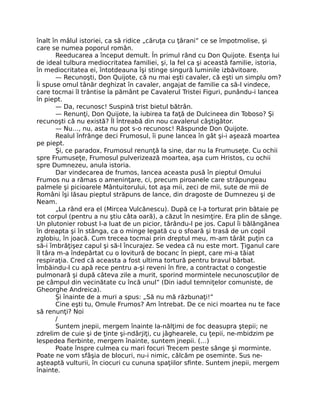 înalt în mâlul istoriei, ca să ridice „căruţa cu ţărani” ce se împotmolise, şi
care se numea poporul român.
Reeducarea a început demult. În primul rând cu Don Quijote. Esenţa lui
de ideal tulbura mediocritatea familiei, şi, la fel ca şi această familie, istoria,
în mediocritatea ei, întotdeauna îşi stinge singură luminile izbăvitoare.
— Recunoşti, Don Quijote, că nu mai eşti cavaler, că eşti un simplu om?
Îi spuse omul tânăr deghizat în cavaler, angajat de familie ca să-l vindece,
care tocmai îl trântise la pământ pe Cavalerul Tristei Figuri, punându-i lancea
în piept.
— Da, recunosc! Suspină trist bietul bătrân.
— Renunţi, Don Quijote, la iubirea ta faţă de Dulcineea din Toboso? Şi
recunoşti că nu există? Îl întreabă din nou cavalerul câştigător.
— Nu…, nu, asta nu pot s-o recunosc! Răspunde Don Quijote.
Realul înfrânge deci Frumosul, îi pune lancea în gât şi-i aşează moartea
pe piept.
Şi, ce paradox, Frumosul renunţă la sine, dar nu la Frumuseţe. Cu ochii
spre Frumuseţe, Frumosul pulverizează moartea, aşa cum Hristos, cu ochii
spre Dumnezeu, anula istoria.
Dar vindecarea de frumos, lancea aceasta pusă în pieptul Omului
Frumos nu a rămas o ameninţare, ci, precum piroanele care străpungeau
palmele şi picioarele Mântuitorului, tot aşa mii, zeci de mii, sute de mii de
Români îşi lăsau pieptul străpuns de lance, din dragoste de Dumnezeu şi de
Neam.
„La rând era el (Mircea Vulcănescu). După ce l-a torturat prin bătaie pe
tot corpul (pentru a nu ştiu câta oară), a căzut în nesimţire. Era plin de sânge.
Un plutonier robust l-a luat de un picior, târându-l pe jos. Capul îi bălăngănea
în dreapta şi în stânga, ca o minge legată cu o sfoară şi trasă de un copil
zglobiu, în joacă. Cum trecea tocmai prin dreptul meu, m-am târât puţin ca
să-i îmbrăţişez capul şi să-l încurajez. Se vedea că nu este mort. Ţiganul care
îl târa m-a îndepărtat cu o lovitură de bocanc în piept, care mi-a tăiat
respiraţia. Cred că aceasta a fost ultima tortură pentru bravul bărbat.
Îmbăindu-l cu apă rece pentru a-şi reveni în ﬁre, a contractat o congestie
pulmonară şi după câteva zile a murit, sporind mormintele necunoscuţilor de
pe câmpul din vecinătate cu încă unul” (Din iadul temniţelor comuniste, de
Gheorghe Andreica).
Şi înainte de a muri a spus: „Să nu mă răzbunaţi!”
Cine eşti tu, Omule Frumos? Am întrebat. De ce nici moartea nu te face
să renunţi? Noi
/
Suntem jnepii, mergem înainte la-nălţimi de foc deasupra ştepii; ne
zdrelim de cuie şi de ţinte şi-ndârjiţi, cu jâghearele, cu ţepii, ne-mbidzim pe
lespedea ﬁerbinte, mergem înainte, suntem jnepii. (…)
Poate înspre culmea cu mari focuri Trecem peste sânge şi morminte.
Poate ne vom sfâşia de blocuri, nu-i nimic, călcăm pe oseminte. Sus ne-
aşteaptă vulturii, în ciocuri cu cununa spaţiilor sﬁnte. Suntem jnepii, mergem
înainte.
 