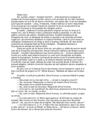 (Radu Gyr)
Da, sunteţi „jnepii”; mergeţi înainte?… Urlă plutonierul angajat să
vindece de frumos poporul român. Atunci o să vă arăm de vii! Vom întoarce
brazda peste voi şi-o să vă facem morminte, unii peste alţii. O să vă îngropăm
sub trupurile voastre – urlau, înnebuniţi, medicii bolnavi ai lumii răsturnate.
O să vă educăm să creşteţi împotriva voastră! O să vă re-educăml O să
smulgem frumosul şi frumuseţea din sângele vostru!
Şi astfel, „căderea în lumea păcatului originar se face în timp şi în
trepte mici, dar la Piteşti a fost o prăbuşire totală şi bestială, în cele mai
adânci caverne ale iadului. Străântunecarea, însoţită întotdeauna de
frângerea de sine, te despoaie de tolba cu poveşti şi de dulceaţa primelor
rugăciuni, de amintirea sărbătorii în mijlocul familiei, când în jurul mesei se
strângeau întotdeauna cei dragi şi dintr-o aceeaşi sămânţă, de cele dintâi
jurăminte de dragoste faţă de ﬁinţa îndrăgită… Strigătele bestiale şi
înjurăturile te alungă din patria limbii.
Când am ajuns să ne lovim între noi, am plâns cu altfel de lacrimi decât
cele de la începutul schingiuirilor. Fiecare devenim tâlharul de lângă crucea
celuilalt… Cavalerii Apocalipsului dau buzna peste noi…, lovitura aplicată în
frunte şi-n suﬂet este aidoma loviturii cu care sunt înjunghiate animalele
aduse la înjunghiere. Suntem schingiuiţi de parcă ne-am ﬁ omorât părinţii şi
părinţii părinţilor noştri şi o dată cu ei trebuia stârpită sămânţa unui neam…
Cruciﬁcaţi, traşi pe roată, sfâşiaţi de colţii mai ascuţiţi decât ai ﬁarelor din
arenele păgâne, retrăim chinurile îndurate de toţi luptătorii pentru dreptate ai
lumii acesteia.
Nu ştiu cum ar ﬁ îndurat Fiul lui Dumnezeu chinul răstignirii, dacă ar ﬁ
fost cruciﬁcat de propriii lui ﬁi” (Mihai Buracu, Tăbliţele de săpun de la Itşet-
ip).
Şi astfel, cruciﬁcat la pământ, Omul Frumos, cu lancea înﬁptă în piept,
e întrebat:
— Recunoşti că nu mai eşti nimic…, că eşti o margine a lumii?!
— Da, recunosc! Răspunde cu tremur de moarte Omul Frumos.
— Recunoşti că nu există Dumnezeu?
— Nu, asta nu pot să recunosc! Răspunde Omul Frumos.
— Cine eşti tu, bă, banditule? Se răsti brusc plutonierul la Omul Frumos.
Eşti un nimic, bă, un număr, un bec!
— Da, sunt un bec! Răspunse Omul Frumos, cu ultimele puteri, şi-apoi
se stinse.
— S-a stins becul nr. 2! Răcni apoi paznicul. Şi temniţa se umplu de
tristeţe. Mai murise un Om Frumos. Căci toţi ştiau că aşa erau denumiţi:
„becuri”. Da, aşa era în iadul de la Sighet. Toţi deţinuţii erau numiţi „becuri”.
— S-a stins becul nr. 2, nr. 3! Răcni din nou plutonierul, apoi s-au stins
şi alte „becuri”, la Aiud, la Piteşti, la Târgu Ocna…, tot becuri şi becuri, adică
lumini de oameni, de a rămas ţara asta pe întuneric!
 