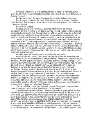 Iar acest „întuneric” a fost pântecul hidos în care s-a zămislit „omul
urât” de azi. Porţi, lanţuri şi lacăte ferecate peste acest iad, mormântul viu al
Omului Frumos!
Îndrăzneşte, nu-ţi ﬁe frică! Îmi şopteşte inima lui Hristos din mine.
Îndrăzneşte, coboară, ﬁul meu, în iadul acesta şi trezeşte-ţi fratele –
Omul Frumos! Îndrăzneşte, că eu i-am zdrobit lanţurile şi i-am ucis moartea!
… El doar doarme.
Basmul din Carpaţi.
Undeva, într-o ţară frumoasă, ascunsă între munţi, se înalţă o
mănăstire, ce ţine în inima ei un Basm. Lumea vine să-l vadă, să-l asculte, ca
să-şi aducă aminte de sine. Şi multe lucruri aﬂă cei veniţi acolo de la Basmul
pitulat în inima mănăstirii. Cum că, odată, erau mai buni, mai drepţi, mai
viteji şi cu mult mai frumoşi; şi, nevenindu-le să creadă, se întreabă între ei.
„Veniţi, strigă apoi unii la alţii, e cineva acolo, în munţi, care ne spune
că suntem buni!” „Cine vă spune asta?”, întrebau furioşi oamenii mici de la
poalele muntelui, cei care ţineau de împărăţia urâtului. „El, Sfântul!… Basmul
nostru!”, strigau bucuroşi oamenii. „Nu-i nici un sfânt! Este un biet bătrân, ce
vă minte. N-aţi fost niciodată frumoşi, sunteţi la fel ca noi. N-aţi fost niciodată
altfel! Suntem egali!”, ţipau, speriaţi că în ţara lor s-ar putea naşte Frumosul,
slujitorii împăratului urât.
Ceva începea să se schimbe în împărăţia întunericului.
Basmul aducea Lumină, iar lumea simţea, începând să freamăte. De
mult nu mai văzuseră soarele şi nici măcar stelele. Mergeau cu capul în jos, în
pământ. „Ridicaţi capul spre stele! Le spunea Basmul. Sunteţi frumoşi!” „N-
avem voie, murmurau bieţii oameni, iar trupul nu ne mai ascultă. Aşa ne ştim
de când ne-am născut, cu capul în jos”. „V-aţi născut liberi”, le spunea
Basmul. Şi vorbele lui deveneau lumânări în întunericul ţării. „Stingeţi
lumânările! Strigau soldaţii. Nimeni n-are voie să vadă!” Şi oamenii legii
alergau după cuvintele-lumânare, să le stingă. Suﬂau din răsputeri, dar mica
ﬂacără, în loc să se stingă, devenea şi mai mare. „De ce suﬂă soldaţii
împăratului Urât în lumânările-cuvinte, părinte?”, întrebau oamenii temători
Basmul. „Le este frică că va veni Ziua şi-atunci o să vă vedeţi frumuseţea,
răspundea bătrânul. Le este frică de libertatea voastră”. „Dar unde este
frumuseţea noastră, părinte?”, întrebau nedumeriţi oamenii. „Au îngropat-o
în întuneric!”, răspunse cu tristeţe Basmul.
„Se dă LUMINĂ!”, a strigat deodată cineva. Şi oamenii, înnebuniţi de
spaimă, alergau care încotro, întrebând: „Ce ne facem?”.
„Deveniţi voi înşivă lumânări!”, răspunse bătrânul, şi-şi aplecă lumina
spre frunţile oamenilor. Şi, în clipa aceea, mii de luminiţe s-au adunat şi s-a
făcut Ziuă. „Ce basm frumos! Îmi spuse copilul de lângă mine. Deci, aşa s-a
făcut din nou Ziuă în împărăţia întunericului! Dar, cine era bătrânul ca un
basm? M-a întrebat din nou copilul. Cum arăta? A fost şi el copil, ca
mine?” „Nu pot să-ţi spun în VORBELE LUMII despre el, acestea nu-l cuprind.
Ar trebui să am CUVINTE-LUMANĂRI ca să ţi-l povestesc”.„încearcă totuşi…”,
stărui puştiul. „Bine, atunci am să ţi-l povestesc tot printr-un basm. Îl ştiu de
la un călugăr atonit”. „Ce înseamnă călugăr atonit?”, mă întrebă puştiul. „De
 