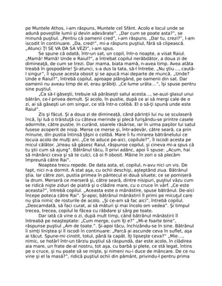 pe Muntele Athos, i-am răspuns, Muntele cel Sfânt. Acolo e locul unde se
adună poveştile lumii şi devin adevărate”. „Dar cum se poate asta?”, se
minună puştiul. „Pentru că oamenii cred”, i-am răspuns. „Dar tu, crezi?”, l-am
iscodit în continuare. „Da, cred!”, mi-a răspuns puştiul, fără să clipească.
„Atunci ŢI SE VA DA SA VEZI”, i-am spus.
Se spune că odată, într-un sat, un copil, într-o noapte, a visat Raiul.
„Mamă! Mamă! Unde e Raiul?”, a întrebat copilul nerăbdător, a doua zi de
dimineaţă, de cum se trezi. Dar mama, biata mamă, n-avea timp. Avea atâta
treabă în gospodărie! Şi-atunci, s-a dus la tata, să-l întrebe. „Nu ştiu…, caută-
l singur”, îi spuse acesta obosit şi se apucă mai departe de muncă. „Unde?
Unde e Raiul?”, întrebă copilul, aproape plângând, pe oamenii din sat. Dar
oamenii nu aveau timp de el, erau grăbiţi. „Ce lume urâta…”, îşi spuse pentru
sine puştiul.
„Ca să-l găseşti, trebuie să părăseşti satul acesta…, se-auzi glasul unui
bătrân, ce-l privea demult. Şi acolo, în pustie, după ce ai să mergi cale de o
zi, ai să găseşti un om singur, ce stă într-o colibă. El o să-ţi spună unde este
Raiul”.
Zis şi făcut. Şi a doua zi de dimineaţă, când părinţii lui nu se sculaseră
încă, îşi luă o trăistuţă cu câteva merinde şi plecă furişându-se printre casele
adormite, către pustie. In curând, soarele răsărise, iar în urma paşilor lui satul
fusese acoperit de nisip. Merse ce merse şi, într-adevăr, către seară, ca prin
minune, din pustia întinsă ţâşni o colibă. Mare îi fu mirarea bătrânelului ce
locuia acolo de mulţi ani. „Ce te aduce pe-aici, copilule?”, îl iscodi acesta pe
micul călător. „Vreau să găsesc Raiul, răspunse copilul, şi cineva mi-a spus că
tu ştii cum să ajung”. Bătrânul tăcu, îl privi adânc, apoi îi spuse: „Acum, hai
să mănânci ceva şi să te culci, că oi ﬁ obosit. Mâine în zori o să plecăm
împreună către Rai”.
Noaptea trecu repede. De data asta, el, copilul, n-avu nici un vis. De
fapt, nici n-a dormit. A stat aşa, cu ochii deschişi, aşteptând ziua. Bătrânul
ştia. Iar către zori, pustia primea în pântecul ei două siluete, ce se porniseră
la drum. Merseră ce merseră şi, către seară, dintre nisipuri, puştiul văzu cum
se ridică nişte ziduri de piatră şi o clădire mare, cu o cruce în vârf. „Ce este
aceasta?”, întrebă copilul. „Aceasta este o mănăstire, spuse bătrânul. De-aici
începe poteca către Rai”. Şi-apoi, bătrânul mănăstirii îl primi pe micuţul care
nu ştia nimic de rosturile de acolo. „Şi ce-am să fac aici”, întrebă copilul.
„Deocamdată, să faci curat, ai să mături şi mai încolo om vedea”. Şi timpul
trecea, trecea, copilul le făcea cu răbdare şi sârg pe toate.
Dar iată că vine o zi, după mult timp, când bătrânul mănăstirii îl
întreabă pe neaşteptate: „Cum merge, cum îţi e?” „Mi-e foarte bine”,
răspunse puştiul „Am de toate.”. Şi-apoi tăcu, închizându-se în sine. Bătrânul
îi simţi liniştea şi îl iscodi în continuare: „Parcă ai ascunde ceva în suﬂet, aşa
ai tăcut. Spune-mi cinstit, totul, până la capăt. Îţi lipseşte ceva?” „Mie…,
nimic, se hotărî într-un târziu puştiul să răspundă, dar este acolo, în clădirea
aia mare, un frate de-al nostru, tot aşa, cu barbă şi plete, ce stă legat, întins
pe o cruce, şi nu poate să se mişte, şi nimeni nu-i duce de mâncare. De ce nu
vine şi el la masă?”, ridică puştiul ochii din pământ, privindu-l pentru prima
 