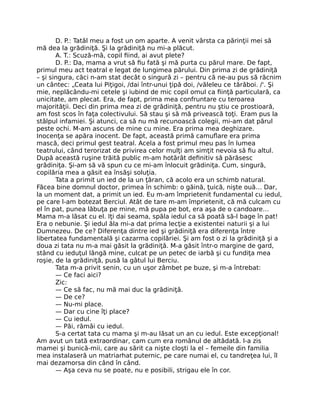 D. P.: Tatăl meu a fost un om aparte. A venit vârsta ca părinţii mei să
mă dea la grădiniţă. Şi la grădiniţă nu mi-a plăcut.
A. T.: Scuză-mă, copil ﬁind, ai avut plete?
D. P.: Da, mama a vrut să ﬁu fată şi mă purta cu părul mare. De fapt,
primul meu act teatral e legat de lungimea părului. Din prima zi de grădiniţă
– şi singura, căci n-am stat decât o singură zi – pentru că ne-au pus să răcnim
un cântec: „Ceata lui Piţigoi, /dai într-unui ţipă doi, /văleleu ce tărăboi. /'. Şi
mie, neplăcându-mi cetele şi iubind de mic copil omul ca ﬁinţă particulară, ca
unicitate, am plecat. Era, de fapt, prima mea confruntare cu teroarea
majorităţii. Deci din prima mea zi de grădiniţă, pentru nu ştiu ce prostioară,
am fost scos în faţa colectivului. Să stau şi să mă privească toţi. Eram pus la
stâlpul infamiei. Şi atunci, ca să nu mă recunoască colegii, mi-am dat părul
peste ochi. M-am ascuns de mine cu mine. Era prima mea deghizare.
Inocenţa se apăra inocent. De fapt, această primă camuﬂare era prima
mască, deci primul gest teatral. Acela a fost primul meu pas în lumea
teatrului, când terorizat de privirea celor mulţi am simţit nevoia să ﬁu altul.
După această ruşine trăită public m-am hotărât deﬁnitiv să părăsesc
grădiniţa. Şi-am să vă spun cu ce mi-am înlocuit grădiniţa. Cum, singură,
copilăria mea a găsit ea însăşi soluţia.
Tata a primit un ied de la un ţăran, că acolo era un schimb natural.
Făcea bine domnul doctor, primea în schimb: o găină, ţuică, nişte ouă… Dar,
la un moment dat, a primit un ied. Eu m-am împrietenit fundamental cu iedul,
pe care l-am botezat Berciul. Atât de tare m-am împrietenit, că mă culcam cu
el în pat, punea lăbuţa pe mine, mă pupa pe bot, era aşa de o candoare…
Mama m-a lăsat cu el. Iţi dai seama, spăla iedul ca să poată să-l bage în pat!
Era o nebunie. Şi iedul ăla mi-a dat prima lecţie a existentei naturii şi a lui
Dumnezeu. De ce? Diferenţa dintre ied şi grădiniţă era diferenţa între
libertatea fundamentală şi cazarma copilăriei. Şi am fost o zi la grădiniţă şi a
doua zi tata nu m-a mai găsit la grădiniţă. M-a găsit într-o margine de gard,
stând cu ieduţul lângă mine, culcat pe un petec de iarbă şi cu fundiţa mea
roşie, de la grădiniţă, pusă la gâtul lui Berciu.
Tata m-a privit senin, cu un uşor zâmbet pe buze, şi m-a întrebat:
— Ce faci aici?
Zic:
— Ce să fac, nu mă mai duc la grădiniţă.
— De ce?
— Nu-mi place.
— Dar cu cine îţi place?
— Cu iedul.
— Păi, rămâi cu iedul.
S-a certat tata cu mama şi m-au lăsat un an cu iedul. Este excepţional!
Am avut un tată extraordinar, cam cum era românul de altădată. I-a zis
mamei şi bunică-mii, care au sărit ca nişte cloşti la el – femeile din familia
mea instalaseră un matriarhat puternic, pe care numai el, cu tandreţea lui, îl
mai dezamorsa din când în când.
— Aşa ceva nu se poate, nu e posibili, strigau ele în cor.
 