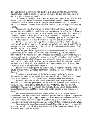 doi! Dar, printre lacrimile de râs, puştiul şi-a adus aminte de rugămintea
egumenului. „Frate, îi spuse el, bunicul cel mare, de-aici, din mănăstire, ar
dori şi el să-l primeşti la masă”.
Şi, pentru prima oară, faţa Prietenului său mai mare se în tristă. Privea
undeva, jos. „Vezi ﬁrimiturile astea, de pe masă? Îi spuse, într-un târziu,
Fratele cel Mare. Sunt cu mult mai puţine decât păcatele lui… Nu poate să
vină”. „Nu poate să vină?”, rămase uimit copilul. „Nu!”, fu răspunsul scurt al
Fratelui.
Şi apoi, din nou, fruntea lor s-a descreţit şi-au început să râdă şi să
glumească. Într-un târziu, copilul şi-a luat la revedere de la Fratele cel Mare şi
s-a dus spre chilia egumenului, unde aceasta îl aştepta tremurând. „Ce-a zis
Fratele?”, întrebă acesta, gâtuit de emoţie. „A zis că nu te poate primi!”,
răspunse copilul. „De ce?”, întrebă înspăimântat egumenul. „Mi-a spus că ai
mai multe păcate decât toate ﬁrimiturile de pâine căzute pe masă”.
Şi atunci el, egumenul, se prăbuşi în genunchi, într-un hohot de plâns.
„Spune-i să mă ierte, spune-i că-l rog din tot suﬂetul meu să mă ierte!” Şi, cu
un gest disperat, se agăţă de copilaş. Acesta îl privi surprins şi-i spuse: „Bine,
am să-l rog din nou şi mâine!”.
Grea noapte pentru egumen! Cu zvârcoliri şi gemete de pocăinţă.
Copilul însă dormi liniştit. Şi, din nou, veni a doua zi; şi, din nou, treaba
obişnuită prin mănăstire. Dar toţi se făceau că lucrează. Aşteptau seara, căci
ea putea să aducă iertarea. „Pot să iau mâncare?”, întrebă, cu nevinovăţie,
copilul la bucătărie. „Poţi”, îi spune monahul, şi-i umplu cu mâna tremurândă
vasul. Apoi, cu paşi mici, ca să nu răstoarne prea-plinul de mâncare, copilul
intră din nou în biserică: „Hai să mâncăm!”, spuse el Fratelui cel Mare. „Hai!”,
răspunse acesta, îndreptându-se spre el.
Şi câte jocuri, câte glume au urmat! Apoi, în mijlocul veseliei, copilul îşi
aduse brusc aminte: „Te roagă egumenul să-l ierţi… Şi să-l primeşti şi pe el la
masă…!”
Tristeţea se aşeză între ei. De data aceasta, copilul privi singur
ﬁrimiturile de pâine de pe masă: erau parcă mai multe. „Am înţeles…, spuse
copilul, nu se poate…” „Da, nu se poate”, răspunse Fratele cel Mare.
Şi atunci, păcatul cel bun coborî din nou în inima copilului şi acesta
îndrăzni. „Dar Tu nu te gândeşti că acum mănânci din mila lui?”, îi spuse, cu
curaj, copilul, pentru prima oară. Şi suﬂetul Prietenului său mai mare fu
mişcat din nou. Acesta îi văzu din nou inima lui bună. „Bine, spuse, după o
lungă tăcere, Fratele cel Mare, spune-i că peste opt zile am să-l primesc la
masă…”
Ce bucurie pe egumenul mănăstirii, când, târziu în noapte, copilul îi
spusese! Şi cele opt zile trecură. Pentru el, pentru bătrân, în post şi rugăciune
şi, mai ales, în multă pocăinţă. A opta zi, dis-de-dimineaţă clopotele băteau.
„De ce?”, întrebă nedumerit copilul. „Bătrânul a plecat la Domnul”, i-au spus
călugării, care deja se pregăteau pentru înmormântare. Şi atunci copilul văzu.
Vedea cum, la masa Prietenului său cel Mare, stătea fericit, cu lacrimi în
ochi, egumenul, chiar el. Mâncaseră dimpreună. Pe masă nu mai era nici o
ﬁrimitură. Mântuitorul îl iertase.
 