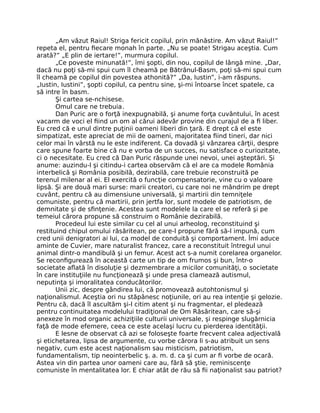 „Am văzut Raiul! Striga fericit copilul, prin mănăstire. Am văzut Raiul!”
repeta el, pentru ﬁecare monah în parte. „Nu se poate! Strigau aceştia. Cum
arată?” „E plin de iertare!”, murmura copilul.
„Ce poveste minunată!”, îmi şopti, din nou, copilul de lângă mine. „Dar,
dacă nu poţi să-mi spui cum îl cheamă pe Bătrânul-Basm, poţi să-mi spui cum
îl cheamă pe copilul din povestea athonită?” „Da, Iustin”, i-am răspuns.
„Iustin, Iustini”, şopti copilul, ca pentru sine, şi-mi întoarse încet spatele, ca
să intre în basm.
Şi cartea se-nchisese.
Omul care ne trebuia.
Dan Puric are o forţă inexpugnabilă, şi anume forţa cuvântului, în acest
vacarm de voci el ﬁind un om al cărui adevăr provine din curajul de a ﬁ liber.
Eu cred că e unul dintre puţinii oameni liberi din ţară. E drept că el este
simpatizat, este apreciat de mii de oameni, majoritatea ﬁind tineri, dar nici
celor mai în vârstă nu le este indiferent. Ca dovadă şi vânzarea cărţii, despre
care spune foarte bine că nu e vorba de un succes, nu satisface o curiozitate,
ci o necesitate. Eu cred că Dan Puric răspunde unei nevoi, unei aşteptări. Şi
anume: auzindu-l şi citindu-i cartea observăm că el are ca modele România
interbelică şi România posibilă, dezirabilă, care trebuie reconstruită pe
terenul milenar al ei. El exercită o funcţie compensatorie, vine cu o valoare
lipsă. Şi are două mari surse: marii creatori, cu care noi ne mândrim pe drept
cuvânt, pentru că au dimensiune universală, şi martirii din temniţele
comuniste, pentru că martirii, prin jertfa lor, sunt modele de patriotism, de
demnitate şi de sﬁnţenie. Acestea sunt modelele la care el se referă şi pe
temeiul cărora propune să construim o Românie dezirabilă.
Procedeul lui este similar cu cel al unui arheolog, reconstituind şi
restituind chipul omului răsăritean, pe care-l propune fără să-l impună, cum
cred unii denigratori ai lui, ca model de conduită şi comportament. Îmi aduce
aminte de Cuvier, mare naturalist francez, care a reconstituit întregul unui
animal dintr-o mandibulă şi un femur. Acest act s-a numit corelarea organelor.
Se reconﬁgurează în această carte un tip de om frumos şi bun, într-o
societate aﬂată în disoluţie şi dezmembrare a micilor comunităţi, o societate
în care instituţiile nu funcţionează şi unde presa clamează autismul,
neputinţa şi imoralitatea conducătorilor.
Unii zic, despre gândirea lui, că promovează autohtonismul şi
naţionalismul. Aceştia ori nu stăpânesc noţiunile, ori au rea intenţie şi gelozie.
Pentru că, dacă îl ascultăm şi-l citim atent şi nu fragmentar, el pledează
pentru continuitatea modelului tradiţional de Om Răsăritean, care să-şi
anexeze în mod organic achiziţiile culturii universale, şi respinge slugărnicia
faţă de mode efemere, ceea ce este acelaşi lucru cu pierderea identităţii.
E lesne de observat că azi se foloseşte foarte frecvent calea adjectivală
şi etichetarea, lipsa de argumente, cu vorbe cărora li s-au atribuit un sens
negativ, cum este acest naţionalism sau misticism, patriotism,
fundamentalism, tip neointerbelic ş. a. m. d. ca şi cum ar ﬁ vorbe de ocară.
Astea vin din partea unor oameni care au, fără să ştie, reminiscenţe
comuniste în mentalitatea lor. E chiar atât de rău să ﬁi naţionalist sau patriot?
 