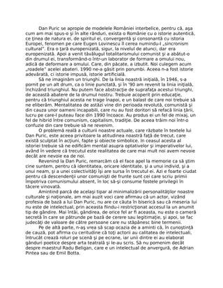 Dan Puric se apropie de modelele României interbelice, pentru că, aşa
cum am mai spus-o şi în alte rânduri, exista o Românie cu o istorie autentică,
ce ţinea de natura ei, de spiritul ei, convergentă şi consonantă cu istoria
Europei, fenomen pe care Eugen Lovinescu îl cerea numindu-l „sincronism
cultural”. Era o ţară europenizată, sigur, la nivelul de atunci, dar era
europenizată. Apoi a venit tăvălugul totalitarismului comunist şi a abătut-o
din drumul ei, transformând-o într-un laborator de formare a omului nou,
adică de deformare a omului. Care, din păcate, a izbutit. Noi culegem acum
„roadele” acelei abateri. 1990 ne-a găsit prin porumbi. Aceea n-a fost istorie
adevărată, ci istorie impusă, istorie artiﬁcială.
Să ne imaginăm un triunghi. De la linia noastră iniţială, în 1946, s-a
pornit pe un alt drum, ca o linie punctată, şi în '90 am revenit la linia iniţială,
închizând triunghiul. Nu putem face abstracţie de suprafaţa acestui triunghi,
de această abatere de la drumul nostru. Trebuie acoperit prin educaţie,
pentru că triunghiul acesta ne trage înapoi, e un balast de care noi trebuie să
ne eliberăm. Mentalitatea de astăzi vine din perioada revolută, comunistă şi
din cauza unor oameni incapabili, care nu au fost doritori să refacă linia ţării,
lucru pe care-l puteau face din 1990 încoace. Au produs ei un fel de mixaj, un
fel de hibrid între comunism, capitalism, tradiţie. De aceea trăim noi într-o
confuzie din care trebuie să ne revenim.
O problemă reală a culturii noastre actuale, care răzbate în textele lui
Dan Puric, este aceea privitoare la atitudinea noastră faţă de trecut, care
există sculptat în acţiuni, fapte şi obiecte simbolice. In ceasul acesta al
istoriei trebuie să ne ediﬁcăm mental asupra optativelor şi imperativelor lui,
având în vedere că trecutul este realitatea de care mai mult noi avem nevoie
decât are nevoie ea de noi.
Revenind la Dan Puric, remarcăm că el face apel la memorie ca să ştim
cine suntem, pentru că identitatea, oricare identitate, şi a unui individ, şi a
unui neam, şi a unei colectivităţi îşi are sursa în trecutul ei. Azi e foarte ciudat
pentru că descendenţii unor comunişti de frunte sunt cei care scriu primii
împotriva comunismului absent, în loc să-şi consume fostele privilegii în
tăcere vinovată.
Amintind parcă de acelaşi tipar al minimalizării personalităţilor noastre
culturale şi naţionale, am mai auzit voci care aﬁrmau că un actor, vizând
profesia de bază a lui Dan Puric, nu are ce căuta în biserică sau că meseria lui
nu este de intelectual, prin aceasta ﬁindu-i restricţionat accesul la un anumit
tip de gândire. Mai întâi, gândirea, de orice fel ar ﬁ aceasta, nu este o cameră
secretă în care se pătrunde pe bază de cerere sau legitimaţie, şi apoi, se fac
judecăţi de valoare de către persoane care nu stăpânesc bine termenii.
Pe de altă parte, n-aş vrea să scap ocazia de a aminti că, în cunoştinţă
de cauză, pot aﬁrma cu ceritudine că toţi actorii au calitatea de intelectuali,
întrucât crează roluri pe scenă şi pe ecrane, iar unii dintre ei au elaborat
gânduri poetice despre arta teatrală şi le-au scris. Să nu pomenim decât
despre maestrul Radu Beligan, care e un intelectual de anvergură, de Adrian
Pintea sau de Emil Botta.
 