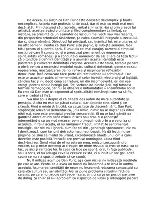 De aceea, eu susţin că Dan Puric este deosebit de complex şi foarte
necomplicat. Actoria este profesia lui de bază, dar el este cu mult mai mult
decât atât. Prin discursul său teoretic, verbal şi în scris, dar şi prin creaţia lui
artistică, acestea având o unitate şi ﬁind complementare ca limbaj, se
instituie, se prezintă ca un asanator de reziduri mai vechi sau mai recente,
din perspectiva ortodoxiei răsăritene, pe calea asumării integrale a trecutului,
dar cu discernământ. Obiectivul lui principal, sau inamicul lui, este uitarea, şi
nu atât oamenii. Pentru că Dan Puric este paşnic, îşi iubeşte semenii, face
totul pentru ei şi pentru ţară. E unul din cei mai curajoşi oameni ai timpului
nostru pe care îi cunosc eu şi e preocupat permanent de regenerarea
spiritualităţii româneşti şi a conduitelor oamenilor de azi. El are ca teză faptul
că o condiţie a deﬁnirii identităţii şi a asumării acestei identităţi este
păstrarea şi cultivarea demnităţii creştine. Aceasta este calea, terapia pe care
o oferă pentru a reconstrui modelul nostru cultural deteriorat: generarea sau
regenerarea, reactualizarea de noi reﬂexe şi respingerea reﬂexelor
denaturate. Încă ceva care face parte din rectitudinea lui admirabilă: Dan
este un acuzator public al nemerniciei, al celor investiţi electoral şi al laşităţii,
când nu fac şi nu decid ceea ce trebuie, ori din incompetenţă, ori din rea-
voinţă, pentru binele întregii ţări. Toţi vorbesc de binele ţării, toţi folosesc
formule demagogice, dar nu se observă o îmbunătăţire a ansamblului social.
Eu cred că Dan este un exponent al spiritualităţii româneşti care va să ﬁe,
care ar trebui să ﬁe1.
S-a mai spus despre el că citează des autori de mare autoritate şi
prestigiu. A cita nu este un păcat cultural, dar depinde cine, când şi ce
citează. Fiind o minte strălucită, cu capacitate de discernământ, Dan Puric
stăpâneşte adevărul elementar că, „din nimic, nimic nu se naşte” (ex nihilo
nihil est), care este principiul grecilor presocratici. El nu se lasă gândit de
gândirea altora atunci când evocă în scris sau oral, ci o gândeşte
interpretând-o ca un mod necesar pentru timpul nostru de a o valoriza şi
actualiza, în felul acesta, el nu rămâne în trecut, limitat de sentimentul
nostalgic, dar nici nu-l ignoră, cum fac cei din „generaţia spontanee”, nici nu-
l demitizează, cum fac unii detractori sau nepricepuţi. Nu dă lecţii, nu se
propune pe sine ca model de urmat, ci conturează silueta unui om a cărui
devenire este posibilă, întrucât are premise ontologice, calea ﬁind
desăvârşirea. Omul vizat de el nu este un erou, eroicul presupunând o
vocaţie, ca şi orice domeniu al creaţiei, de unde rezultă că eroii se nasc, nu se
fac; de aici şi raritatea lor. În ceea ce face pe scenă, oral, în faţa publicului,
sau în scris, el nu adaugă ceva la ceea ce există, ci a intuit un loc gol, adică
spune ce nu s-a spus şi trebuie să se spună.
Nu îl mitizez acum pe Dan Puric, aşa cum nici el nu mitizează modelele
pe care le are. Pentru că a avea un model nu înseamnă a te izola în umbra
acestuia. Asumarea identităţii de neam nu înseamnă retezarea contactului cu
celelalte culturi sau sensibilităţi. Aici se pune problema atitudinii faţă de
celălalt, pe care nu trebuie să-l vedem ca străin, ci ca pe un posibil partener
de dialog. Şi chiar să ni-l apropiem cu dispoziţia de iubire şi înţelegere pe care
 