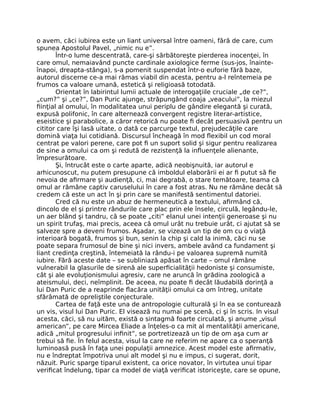 o avem, căci iubirea este un liant universal între oameni, fără de care, cum
spunea Apostolul Pavel, „nimic nu e”.
Într-o lume descentrată, care-şi sărbătoreşte pierderea inocenţei, în
care omul, nemaiavând puncte cardinale axiologice ferme (sus-jos, înainte-
înapoi, dreapta-stânga), s-a pomenit suspendat într-o euforie fără baze,
autorul discerne ce-a mai rămas viabil din acesta, pentru a-l reîntemeia pe
frumos ca valoare umană, estetică şi religioasă totodată.
Orientat în labirintul lumii actuale de interogaţiile cruciale „de ce?”,
„cum?” şi „ce?”, Dan Puric ajunge, străpungând coaja „veacului”, la miezul
ﬁinţial al omului, în modalitatea unui periplu de gândire elegantă şi curată,
expusă polifonic, în care alternează convergent registre literar-artistice,
eseistice şi parabolice, a căror retorică nu poate ﬁ decât persuasivă pentru un
cititor care îşi lasă uitate, o dată ce parcurge textul, prejudecăţile care
domină viaţa lui cotidiană. Discursul încheagă în mod ﬂexibil un cod moral
centrat pe valori perene, care pot ﬁ un suport solid şi sigur pentru realizarea
de sine a omului ca om şi redută de rezistenţă la inﬂuenţele alienante,
împresurătoare.
Şi, întrucât este o carte aparte, adică neobişnuită, iar autorul e
arhicunoscut, nu putem presupune că imboldul elaborării ei ar ﬁ putut să ﬁe
nevoia de aﬁrmare şi audienţă, ci, mai degrabă, o stare temătoare, teama că
omul ar rămâne captiv caruselului în care a fost atras. Nu ne rămâne decât să
credem că este un act în şi prin care se manifestă sentimentul datoriei.
Cred că nu este un abuz de hermeneutică a textului, aﬁrmând că,
dincolo de el şi printre rândurile care plac prin ele însele, circulă, legându-le,
un aer blând şi tandru, că se poate „citi” elanul unei intenţii generoase şi nu
un spirit trufaş, mai precis, aceea că omul urât nu trebuie urât, ci ajutat să se
salveze spre a deveni frumos. Aşadar, se vizează un tip de om cu o viaţă
interioară bogată, frumos şi bun, senin la chip şi cald la inimă, căci nu se
poate separa frumosul de bine şi nici invers, ambele având ca fundament şi
liant credinţa creştină, întemeiată la rându-i pe valoarea supremă numită
iubire. Fără aceste date – se subliniază apăsat în carte – omul rămâne
vulnerabil la glasurile de sirenă ale superﬁcialităţii hedoniste şi consumiste,
cât şi ale evoluţionismului agresiv, care ne aruncă în grădina zoologică a
ateismului, deci, neîmplinit. De aceea, nu poate ﬁ decât lăudabilă dorinţă a
lui Dan Puric de a reaprinde ﬂacăra unităţii omului ca om întreg, unitate
sfărâmată de opreliştile conjecturale.
Cartea de faţă este una de antropologie culturală şi în ea se conturează
un vis, visul lui Dan Puric. El visează nu numai pe scenă, ci şi în scris. In visul
acesta, căci, să nu uităm, există o sintagmă foarte circulată, şi anume „visul
american”, pe care Mircea Eliade a înţeles-o ca mit al mentalităţii americane,
adică „mitul progresului inﬁnit”, se portretizează un tip de om aşa cum ar
trebui să ﬁe. În felul acesta, visul la care ne referim ne apare ca o speranţă
luminoasă pusă în faţa unei populaţii amnezice. Acest model este aﬁrmativ,
nu e îndreptat împotriva unui alt model şi nu e impus, ci sugerat, dorit,
năzuit. Puric sparge tiparul existent, ca orice novator, în virtutea unui tipar
veriﬁcat îndelung, tipar ca model de viaţă veriﬁcat istoriceşte, care se opune,
 