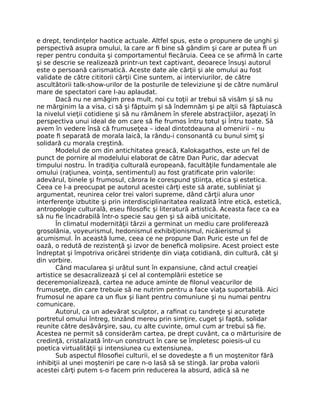e drept, tendinţelor haotice actuale. Altfel spus, este o propunere de unghi şi
perspectivă asupra omului, la care ar ﬁ bine să gândim şi care ar putea ﬁ un
reper pentru conduita şi comportamentul ﬁecăruia. Ceea ce se aﬁrmă în carte
şi se descrie se realizează printr-un text captivant, deoarece însuşi autorul
este o persoană carismatică. Aceste date ale cărţii şi ale omului au fost
validate de către cititorii cărţii Cine suntem, ai interviurilor, de către
ascultătorii talk-show-urilor de la posturile de televiziune şi de către numărul
mare de spectatori care l-au aplaudat.
Dacă nu ne amăgim prea mult, noi cu toţii ar trebui să visăm şi să nu
ne mărginim la a visa, ci să şi făptuim şi să îndemnăm şi pe alţii să făptuiască
la nivelul vieţii cotidiene şi să nu rămânem în sferele abstracţiilor, aşezaţi în
perspectiva unui ideal de om care să ﬁe frumos întru totul şi întru toate. Să
avem în vedere însă că frumuseţea – ideal dintotdeauna al omenirii – nu
poate ﬁ separată de morala laică, la rându-i consonantă cu bunul simţ şi
solidară cu morala creştină.
Modelul de om din antichitatea greacă, Kalokagathos, este un fel de
punct de pornire al modelului elaborat de către Dan Puric, dar adecvat
timpului nostru. În tradiţia culturală europeană, facultăţile fundamentale ale
omului (raţiunea, voinţa, sentimentul) au fost gratiﬁcate prin valorile:
adevărul, binele şi frumosul, cărora le corespund ştiinţa, etica şi estetica.
Ceea ce l-a preocupat pe autorul acestei cărţi este să arate, subliniat şi
argumentat, reunirea celor trei valori supreme, dând cărţii alura unor
interferenţe izbutite şi prin interdisciplinaritatea realizată între etică, estetică,
antropologie culturală, eseu ﬁlosoﬁc şi literatură artistică. Aceasta face ca ea
să nu ﬁe încadrabilă într-o specie sau gen şi să aibă unicitate.
În climatul modernităţii târzii a germinat un mediu care proliferează
grosolănia, voyeurismul, hedonismul exhibiţionismul, nicăierismul şi
acumismul. În această lume, ceea ce ne propune Dan Puric este un fel de
oază, o redută de rezistenţă şi izvor de beneﬁcă molipsire. Acest proiect este
îndreptat şi împotriva oricărei stridenţe din viaţa cotidiană, din cultură, cât şi
din vorbire.
Când macularea şi urâtul sunt în expansiune, când actul creaţiei
artistice se desacralizează şi cel al contemplării estetice se
deceremonializează, cartea ne aduce aminte de ﬁlonul veacurilor de
frumuseţe, din care trebuie să ne nutrim pentru a face viaţa suportabilă. Aici
frumosul ne apare ca un ﬂux şi liant pentru comuniune şi nu numai pentru
comunicare.
Autorul, ca un adevărat sculptor, a raﬁnat cu tandreţe şi acurateţe
portretul omului întreg, tinzând mereu prin simţire, cuget şi faptă, solidar
reunite către desăvârşire, sau, cu alte cuvinte, omul cum ar trebui să ﬁe.
Acestea ne permit să considerăm cartea, pe drept cuvânt, ca o mărturisire de
credinţă, cristalizată într-un construct în care se împletesc poiesis-ul cu
poetica virtualităţii şi intensiunea cu extensiunea.
Sub aspectul ﬁlosoﬁei culturii, el se dovedeşte a ﬁ un moştenitor fără
inhibiţii al unei moşteniri pe care n-o lasă să se stingă. Iar proba valorii
acestei cărţi putem s-o facem prin reducerea la absurd, adică să ne
 