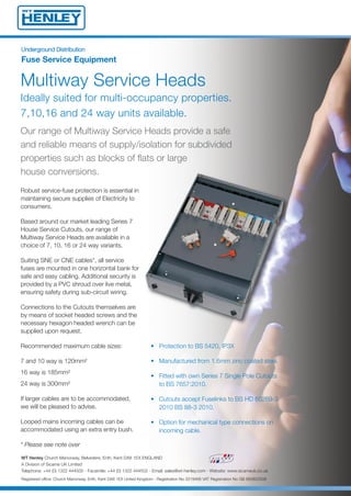Multiway Service Heads
Ideally suited for multi-occupancy properties.
7,10,16 and 24 way units available.
Robust service-fuse protection is essential in
maintaining secure supplies of Electricity to
consumers.
Based around our market leading Series 7
House Service Cutouts, our range of
Multiway Service Heads are available in a
choice of 7, 10, 16 or 24 way variants.
Suiting SNE or CNE cables*, all service
fuses are mounted in one horizontal bank for
safe and easy cabling. Additional security is
provided by a PVC shroud over live metal,
ensuring safety during sub-circuit wiring.
Connections to the Cutouts themselves are
by means of socket headed screws and the
necessary hexagon headed wrench can be
supplied upon request.
Recommended maximum cable sizes:
7 and 10 way is 120mm²
16 way is 185mm²
24 way is 300mm²
If larger cables are to be accommodated,
we will be pleased to advise.
Looped mains incoming cables can be
accommodated using an extra entry bush.
* Please see note over
Our range of Multiway Service Heads provide a safe
and reliable means of supply/isolation for subdivided
properties such as blocks of flats or large
house conversions.
• Protection to BS 5420, IP3X
• Manufactured from 1.6mm zinc coated steel.
• Fitted with own Series 7 Single Pole Cutouts
to BS 7657:2010.
• Cutouts accept Fuselinks to BS HD 60269-3
2010 BS 88-3 2010.
• Option for mechanical type connections on
incoming cable.
UUnnddeerrggrroouunndd DDiissttrriibbuuttiioonn
Fuse Service Equipment
WT Henley Church Manorway, Belvedere, Erith, Kent DA8 1EX ENGLAND
A Division of Sicame UK Limited
Telephone: +44 (0) 1322 444500 - Facsimile: +44 (0) 1322 444502 - Email: sales@wt-henley.com - Website: www.sicameuk.co.uk
Registered office: Church Manorway, Erith, Kent DA8 1EX United Kingdom - Registration No 3319466 VAT Registration No GB 683822508
14688 Multiway Service Heads:Layout 1 7/2/14 09:18 Page 1
 