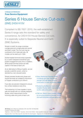 UUnnddeerrggrroouunndd DDiissttrriibbuuttiioonn
Fuse Service Equipment
Series 6 House Service Cut-outs
(SNE) 240V/415V
Simple to install, the range comprises
a single-pole and a single-pole-and-neutral
and Earth model. The Cut-outs may be
combined to form triple pole sets. All
models can be rated up to 100A.
Socket-headed terminal screws (operated
by a custom designed screwdriver) give
positive engagement every time. In addition,
all the phase terminal screws are held
captive in the base of each unit.
As an alternative to fitting a fuselink, we can
provide a solid link version, which is
denoted by a red coloured carrier.
Sharply serrated double entry phase and
neutral terminals are suitable for Aluminium
or Copper conductors up to 35mm2.
Fuse-clips are precision designed to ensure
low contact resistance every time.
The busbarring in of new supplies is quick,
safe and simple with our uniquely designed
Busbar, which interconnects via the
incoming cable entry ports of each unit.
Compliant to BS 7657: 2010, the well-established
Series 6 range sets the standard for safety and
convenience, for 240/415V House Service Cut-outs.
It is especially suited to Separate Neutral and Earth
(SNE) Systems.
• Glass Reinforced Polyester (GRP)
mouldings give high mechanical
strength and will neither support
combustion or track at working voltage.
• Busbarring facilities by means of an
insulated Busbar which interconnects
via the cable entry ports.
• CNE link, fitted in open position, closed
by removing knockout between neutral
and earth terminals and relocating link.
WT Henley Church Manorway, Belvedere, Erith, Kent DA8 1EX ENGLAND
A Division of Sicame UK Limited
Telephone: +44 (0) 1322 444500 - Facsimile: +44 (0) 1322 444502 - Email: sales@wt-henley.com - Website: www.sicameuk.co.uk
Registered office: Church Manorway, Erith, Kent DA8 1EX United Kingdom - Registration No 3319466 VAT Registration No GB 683822508
14688 Series 6 House Service Cut Outs 2:Layout 1 7/2/14 09:23 Page 1
 