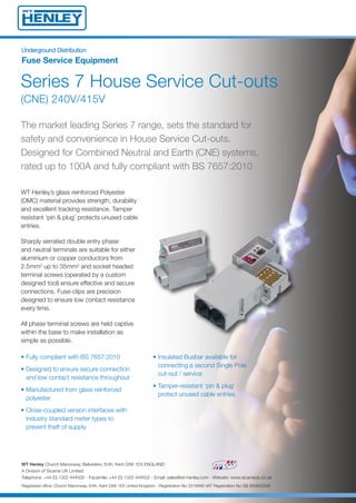 UUnnddeerrggrroouunndd DDiissttrriibbuuttiioonn
Fuse Service Equipment
Series 7 House Service Cut-outs
(CNE) 240V/415V
WT Henley’s glass reinforced Polyester
(DMC) material provides strength, durability
and excellent tracking resistance. Tamper
resistant ‘pin & plug’ protects unused cable
entries.
Sharply serrated double entry phase
and neutral terminals are suitable for either
aluminium or copper conductors from
2.5mm2 up to 35mm2 and socket headed
terminal screws (operated by a custom
designed tool) ensure effective and secure
connections. Fuse-clips are precision
designed to ensure low contact resistance
every time.
All phase terminal screws are held captive
within the base to make installation as
simple as possible.
The market leading Series 7 range, sets the standard for
safety and convenience in House Service Cut-outs.
Designed for Combined Neutral and Earth (CNE) systems,
rated up to 100A and fully compliant with BS 7657:2010
• Insulated Busbar available for
connecting a second Single Pole
cut-out / service
• Tamper-resistant ‘pin & plug’
protect unused cable entries.
• Fully compliant with BS 7657:2010
• Designed to ensure secure connection
and low contact resistance throughout
• Manufactured from glass reinforced
polyester
• Close-coupled version interfaces with
industry standard meter types to
prevent theft of supply
WT Henley Church Manorway, Belvedere, Erith, Kent DA8 1EX ENGLAND
A Division of Sicame UK Limited
Telephone: +44 (0) 1322 444500 - Facsimile: +44 (0) 1322 444502 - Email: sales@wt-henley.com - Website: www.sicameuk.co.uk
Registered office: Church Manorway, Erith, Kent DA8 1EX United Kingdom - Registration No 3319466 VAT Registration No GB 683822508
14688 Series 7 House Service Cut Outs 2:Layout 1 7/2/14 09:22 Page 1
 
