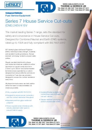 UUnnddeerrggrroouunndd DDiissttrriibbuuttiioonn
Fuse Service Equipment
Series 7 House Service Cut-outs
(CNE) 240V/415V
WT Henley’s glass reinforced Polyester
(DMC) material provides strength, durability
and excellent tracking resistance. Tamper
resistant ‘pin & plug’ protects unused cable
entries.
Sharply serrated double entry phase
and neutral terminals are suitable for either
aluminium or copper conductors from
2.5mm2 up to 35mm2 and socket headed
terminal screws (operated by a custom
designed tool) ensure effective and secure
connections. Fuse-clips are precision
designed to ensure low contact resistance
every time.
All phase terminal screws are held captive
within the base to make installation as
simple as possible.
The market leading Series 7 range, sets the standard for
safety and convenience in House Service Cut-outs.
Designed for Combined Neutral and Earth (CNE) systems,
rated up to 100A and fully compliant with BS 7657:2010
• Insulated Busbar available for
connecting a second Single Pole
cut-out / service
• Tamper-resistant ‘pin & plug’
protect unused cable entries.
• Fully compliant with BS 7657:2010
• Designed to ensure secure connection
and low contact resistance throughout
• Manufactured from glass reinforced
polyester
• Close-coupled version interfaces with
industry standard meter types to
prevent theft of supply
WT Henley Church Manorway, Belvedere, Erith, Kent DA8 1EX ENGLAND
A Division of Sicame UK Limited
Telephone: +44 (0) 1322 444500 - Facsimile: +44 (0) 1322 444502 - Email: sales@wt-henley.com - Website: www.sicameuk.co.uk
Registered office: Church Manorway, Erith, Kent DA8 1EX United Kingdom - Registration No 3319466 VAT Registration No GB 683822508
14688 Series 7 House Service Cut Outs 2:Layout 1 7/2/14 09:22 Page 1
 