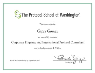 This is to certify that
Gipsy Gomez
has successfully completed
Corporate Etiquette and International Protocol Consultant
and is thereby awarded 3.5 CEUs
Given this twentieth day of September 2016
PRESIDENT
 