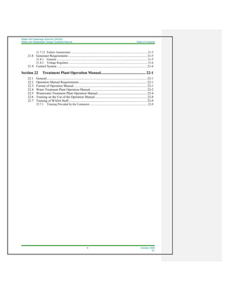 Water And Sewerage Authority (WASA)
Water and Wastewater Design Guideline Manual Table of Contents
ix October 2008
R1
21.7.12 Failure Annunciator .......................................................................................................... 21-5
21.8 Generator Requirements ................................................................................................. 21-5
21.8.1 General .............................................................................................................................. 21-5
21.8.2 Voltage Regulator ............................................................................................................. 21-6
21.9 Control System ............................................................................................................... 21-6
Section 22 Treatment Plant Operation Manual............................................... 22-1
22.1 General............................................................................................................................ 22-1
22.2 Operation Manual Requirements.................................................................................... 22-1
22.3 Format of Operation Manual .......................................................................................... 22-1
22.4 Water Treatment Plant Operation Manual...................................................................... 22-2
22.5 Wastewater Treatment Plant Operation Manual............................................................. 22-4
22.6 Training on the Use of the Operation Manual................................................................ 22-8
22.7 Training of WASA Staff................................................................................................. 22-9
22.7.1 Training Provided by the Contractor................................................................................ 22-9
 