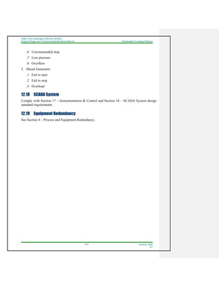 Water And Sewerage Authority (WASA)
Project Design and Technical Specifications Manual Wastewater Pumping Stations
12-6 October 2008
R1
.6 Uncommanded stop
.7 Low pressure
.8 Overflow
3. Diesel Generator:
.1 Fail to start
.2 Fail to stop
.3 Overload
12.18 SCADA System
Comply with Section 17 – Instrumentation & Control and Section 18 – SCADA System design
standard requirements.
12.19 Equipment Redundancy
See Section 4 – Process and Equipment Redundancy.
 
