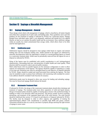 Water And Sewerage Authority (WASA)
Water and Wastewater Design Guideline Manual Wastewater Pumping Stations
13-1 October 2008
R1
Section 13 Septage & Biosolids Management
13.1 Septage Management – General
These design criteria deals with management of septage, which is classified as all matter (liquids
and solids) that is pumped out of septic tanks and holding tanks. These guidelines aim to provide
guidance for the treatment of septage if indicated by WASA for a particular project. Septage
pumped from individual septic tanks is not adequately stabilized and should not to be applied
directly on land so as to protect the public health and the environment. Once stabilized, septage
solids are usually less metal contaminated than sewage solids, which allows them to be often
used for land application.
13.1.1 Stabilisation pond
Stabilisation lagoons should be designed to treat septage solids based on organic and nutrient
loading rates and also hydraulic loading rates. Solids retained in the lagoon are stabilized by
anaerobic decomposition while the supernatant is treated in a second polishing lagoon or treated
in a wastewater treatment plant. Solids must be periodically removed from the lagoon for use or
disposal as indicated by WASA.
Siting of the lagoon must be established with careful consideration to soil, hydrogeological
characteristics, surrounding land uses, and protection of public health and water quality. Wind
direction shall be assessed in order to prevent public nuisance.
Multi celled basins with two parallel lagoons are the minimum configuration in order to allow
capacity for maintenance of the lagoons. The lagoons should be capable of operating as a single
or two-step unit. Retention time must be calculated based on end objective of disposal indicated
by WASA. Slopes should be seeded and runoff prevented from entering the lagoons. The liner
must be installed in order to protect from infiltration with monitoring wells included for control.
Lime addition should be included if odor becomes be nuisance.
Stabilisation ponds must be designed to allow easy access for loading and unloading septage.
Site must be fenced and signage should indicate the hazard.
13.1.2 Wastewater Treatment Plant
If indicated by WASA, the design of the wastewater treatment plants should allow discharge and
treatment of septage. The treatment plant must allow separation of solid and liquid streams.
Design of treatment plants should be capable of treating these streams with careful knowledge of
loadings in order to not adversely affect unit processes. The process usually involves screening,
dewatering, and treatment of the separated liquid and of the solid fraction. The solid fraction
should be stabilized (See section 13.3) based on end objective of disposal indicated by WASA.
The facility must be designed in order to allow capacity and capability of treating the
supernatant/liquid effluent with consideration to possible high BOD and grease contents.
Assessment should be done on a case by case basis to properly design and keep the right mixture
of septage to sewer water.
 
