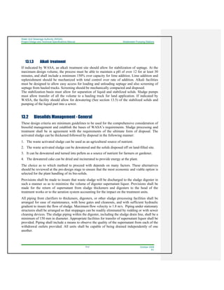 Water And Sewerage Authority (WASA)
Project Design and Technical Specifications Manual Wastewater Pumping Stations
13-2 October 2008
R1
13.1.3 Alkali treatment
If indicated by WASA, an alkali treatment site should allow for stabilization of septage. At the
maximum design volume, the process must be able to maintain a pH of over 12 for at least 30
minutes, and shall include a minimum 150% over capacity for lime addition. Lime addition and
replenishment should be mechanized with total control over rate of addition. Alkali facilities
must be designed to allow easy access for loading and unloading septage and also screening of
septage from hauled trucks. Screening should be mechanically compacted and disposed.
The stabilization basin must allow for separation of liquid and stabilized solids. Sludge pumps
must allow transfer of all the volume to a hauling truck for land application. If indicated by
WASA, the facility should allow for dewatering (See section 13.5) of the stabilized solids and
pumping of the liquid part into a sewer.
13.2 Biosolids Management - General
These design criteria are minimum guidelines to be used for the comprehensive consideration of
biosolid management and establish the bases of WASA’s requirements. Sludge processing and
treatment shall be in agreement with the requirements of the ultimate form of disposal. The
activated sludge can be thickened followed by disposal in the following manner:
1. The waste activated sludge can be used as an agricultural source of nutrient.
2. The waste activated sludge can be dewatered and the solids disposed off on land-filled site.
3. It can be dewatered and turned into pellets as a source of nutrient for farmers or gardener.
4. The dewatered cake can be dried and incinerated to provide energy at the plant.
The choice as to which method to proceed with depends on many factors. These alternatives
should be reviewed at the pre-design stage to ensure that the most economic and viable option is
selected for the plant handling of its bio-solids.
Provisions shall be made to insure that waste sludge will be discharged to the sludge digester in
such a manner so as to minimize the volume of digester supernatant liquor. Provisions shall be
made for the return of supernatant from sludge thickeners and digesters to the head of the
treatment works or to the aeration system accounting for the impact on the treatment units.
All piping from clarifiers to thickeners, digesters, or other sludge processing facilities shall be
arranged for ease of maintenance, with hose gates and cleanouts, and with sufficient hydraulic
gradient to insure the flow of sludge. Maximum flow velocity is 1.8 m/s. Piping under stationary
structures shall be arranged so that stoppages can be readily eliminated by rodding or with sewer
cleaning devices. The sludge piping within the digester, including the sludge drain line, shall be a
minimum of 150 mm in diameter. Appropriate facilities for transfer of supernatant liquor shall be
provided. Piping shall include a means to observe the quality of the supernatant from each of the
withdrawal outlets provided. All units shall be capable of being drained independently of one
another.
 