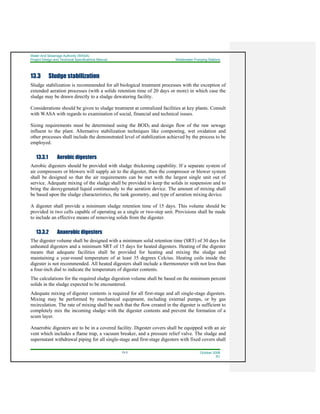 Water And Sewerage Authority (WASA)
Project Design and Technical Specifications Manual Wastewater Pumping Stations
13-3 October 2008
R1
13.3 Sludge stabilization
Sludge stabilization is recommended for all biological treatment processes with the exception of
extended aeration processes (with a solids retention time of 20 days or more) in which case the
sludge may be drawn directly to a sludge dewatering facility.
Considerations should be given to sludge treatment at centralized facilities at key plants. Consult
with WASA with regards to examination of social, financial and technical issues.
Sizing requirements must be determined using the BOD5 and design flow of the raw sewage
influent to the plant. Alternative stabilization techniques like composting, wet oxidation and
other processes shall include the demonstrated level of stabilization achieved by the process to be
employed.
13.3.1 Aerobic digesters
Aerobic digesters should be provided with sludge thickening capability. If a separate system of
air compressors or blowers will supply air to the digester, then the compressor or blower system
shall be designed so that the air requirements can be met with the largest single unit out of
service. Adequate mixing of the sludge shall be provided to keep the solids in suspension and to
bring the deoxygenated liquid continuously to the aeration device. The amount of mixing shall
be based upon the sludge characteristics, the tank geometry, and type of aeration mixing device.
A digester shall provide a minimum sludge retention time of 15 days. This volume should be
provided in two cells capable of operating as a single or two-step unit. Provisions shall be made
to include an effective means of removing solids from the digester.
13.3.2 Anaerobic digesters
The digester volume shall be designed with a minimum solid retention time (SRT) of 30 days for
unheated digesters and a minimum SRT of 15 days for heated digesters. Heating of the digester
means that adequate facilities shall be provided for heating and mixing the sludge and
maintaining a year-round temperature of at least 35 degrees Celcius. Heating coils inside the
digester is not recommended. All heated digesters shall include a thermometer with not less than
a four-inch dial to indicate the temperature of digester contents.
The calculations for the required sludge digestion volume shall be based on the minimum percent
solids in the sludge expected to be encountered.
Adequate mixing of digester contents is required for all first-stage and all single-stage digesters.
Mixing may be performed by mechanical equipment, including external pumps, or by gas
recirculation. The rate of mixing shall be such that the flow created in the digester is sufficient to
completely mix the incoming sludge with the digester contents and prevent the formation of a
scum layer.
Anaerobic digesters are to be in a covered facility. Digester covers shall be equipped with an air
vent which includes a flame trap, a vacuum breaker, and a pressure relief valve. The sludge and
supernatant withdrawal piping for all single-stage and first-stage digesters with fixed covers shall
 