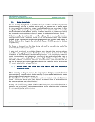 Water And Sewerage Authority (WASA)
Project Design and Technical Specifications Manual Wastewater Pumping Stations
13-5 October 2008
R1
13.5.1 Sludge drying beds
The area of sludge drying beds to be provided will vary in accordance with the average rainfall,
average humidity, and type of treatment process used. The required area for aerobic sludge
dewatering shall be determined from using a waste load based on sewage strength and the daily
average flow of the raw sewage. Because of the rainy season, provisions shall be made in the
design of beds for covering the beds, means of accelerated dewatering, or extra storage capacity
and alternate dewatering methods to effectively dewater the sludge during inclement weather.
At least two sludge drying beds shall be provided and they shall be constructed at elevations
above groundwater level. Construction shall be such as to exclude surface water runoff from the
beds and seepage from the beds into the ground. Channels shall be of sufficient grade and size to
facilitate the flow of the sludge to the various beds. Runners should be provided to facilitate
sludge handling.
The filtrate (or drainage) from the sludge drying beds shall be returned to the head of the
treatment works or to the aeration system.
A splash block or slab shall be provided at the point where digested sludge is discharged onto
each of the beds. Appropriate means shall be provided to facilitate the removal of the dried
sludge from the beds for disposal without bed damage resulting. Every sludge drying bed should
include a removal gate or stop planks on one end to provide access for machinery and trucks to
remove and haul away the dried sludge. A minimum depth of 300 mm of filtering material, of
which 100 to 150 mm is coarse sand, is required. To exclude surface water and eroded earth, the
bed shall be protected by a permanent wall which shall extend at least 300 mm but not more than
600 mm above the finished surface of the beds.
13.5.2 Vacuum filters, belt filters, belt filter presses, and other mechanical
dewatering filters
Where dewatering of sludge is proposed, the design engineer shall provide data to document
sufficient capacity, alternate disposal means, or storage facilities capable of maintaining normal
daily operations during breakdowns, upsets, etc.
The filtrate from the filters shall be returned to the head of the treatment works or to the aeration
system. Consideration shall be given to the impact of the returned filtrate on the treatment units
and to provide odor and insect control facilities.
If sludge is to be treated using portable mechanical dewatering units, provisions shall be made in
the facility plan or preliminary engineering report for the location and connection of the portable
dewatering unit(s) during facility operation.
 