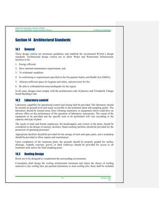 Water And Sewerage Authority (WASA)
Water and Wastewater Design Guideline Manual Architectural Standards
14-1 October 2008
R1
Section 14 Architectural Standards
14.1 General
These design criteria are minimum guidelines and establish the recommend WASA’s design
standards. Architectural design criteria are to allow Water and Wastewater infrastructure
facilities to be:
1. Energy efficient;
2. Have minimal maintenance requirements; and
3. To withstand vandalism
4. Is conforming to requirements specified in the Occupation Safety and Health Act (OSHA).
5. Allocate sufficient space for hygiene and safety, and provision for fire
6. Be able to withstand hurricane/earthquake for the region.
In all cases, designs must comply with the architectural code of practice and Trinidad & Tobago
Small Building Code.
14.2 Laboratory control
Laboratory capability for operational control and testing shall be provided. The laboratory should
be located on ground level and easily accessible to the treatment plant and sampling points. The
laboratory should be located away from vibrating machinery or equipment which could have an
adverse effect on the performance of the operation of laboratory instruments. The extent of the
equipment to be provided and the specific tests to be performed will vary according to the
capacity and type of plant.
The needs of male and female employees, the handicapped, and visitors to the plant, should be
considered in the design of sanitary facilities. Hand washing facilities should be provided for the
protection of operating personnel.
Appropriate facilities should be provided for the storage of tools and spare parts, and a workshop
should be provided to allow repairs and maintenance.
Upon completion of the treatment plant, the grounds should be properly graded for surface
drainage. Asphalt, concrete, gravel, or shell walkways should be provided for access to all
treatment units and to the final sampling point.
14.3 Roofing Design
Roofs are to be designed to complement the surrounding environment.
Consultants shall design the roofing architectural treatment and where the choice of roofing
material is clay roofing tiles, pre-painted aluminium or steel roofing tiles, these shall be included
 