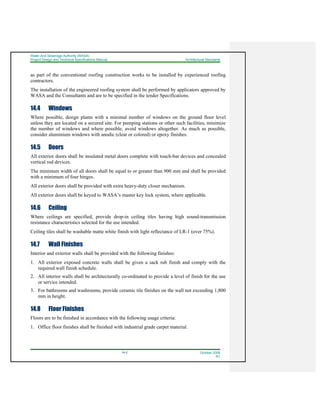 Water And Sewerage Authority (WASA)
Project Design and Technical Specifications Manual Architectural Standards
14-2 October 2008
R1
as part of the conventional roofing construction works to be installed by experienced roofing
contractors.
The installation of the engineered roofing system shall be performed by applicators approved by
WASA and the Consultants and are to be specified in the tender Specifications.
14.4 Windows
Where possible, design plants with a minimal number of windows on the ground floor level
unless they are located on a secured site. For pumping stations or other such facilities, minimize
the number of windows and where possible, avoid windows altogether. As much as possible,
consider aluminium windows with anodic (clear or colored) or epoxy finishes.
14.5 Doors
All exterior doors shall be insulated metal doors complete with touch-bar devices and concealed
vertical rod devices.
The minimum width of all doors shall be equal to or greater than 900 mm and shall be provided
with a minimum of four hinges.
All exterior doors shall be provided with extra heavy-duty closer mechanism.
All exterior doors shall be keyed to WASA’s master key lock system, where applicable.
14.6 Ceiling
Where ceilings are specified, provide drop-in ceiling tiles having high sound-transmission
resistance characteristics selected for the use intended.
Ceiling tiles shall be washable matte white finish with light reflectance of LR-1 (over 75%).
14.7 Wall Finishes
Interior and exterior walls shall be provided with the following finishes:
1. All exterior exposed concrete walls shall be given a sack rub finish and comply with the
required wall finish schedule.
2. All interior walls shall be architecturally co-ordinated to provide a level of finish for the use
or service intended.
3. For bathrooms and washrooms, provide ceramic tile finishes on the wall not exceeding 1,800
mm in height.
14.8 Floor Finishes
Floors are to be finished in accordance with the following usage criteria:
1. Office floor finishes shall be finished with industrial grade carpet material.
 