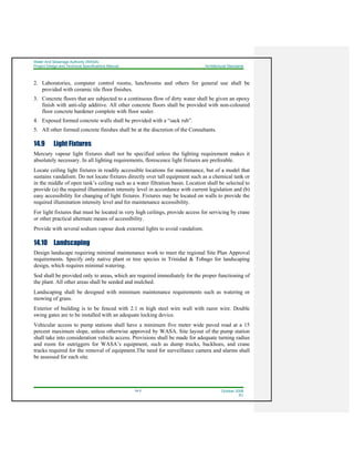 Water And Sewerage Authority (WASA)
Project Design and Technical Specifications Manual Architectural Standards
14-3 October 2008
R1
2. Laboratories, computer control rooms, lunchrooms and others for general use shall be
provided with ceramic tile floor finishes.
3. Concrete floors that are subjected to a continuous flow of dirty water shall be given an epoxy
finish with anti-slip additive. All other concrete floors shall be provided with non-coloured
floor concrete hardener complete with floor sealer.
4. Exposed formed concrete walls shall be provided with a “sack rub”.
5. All other formed concrete finishes shall be at the discretion of the Consultants.
14.9 Light Fixtures
Mercury vapour light fixtures shall not be specified unless the lighting requirement makes it
absolutely necessary. In all lighting requirements, florescence light fixtures are preferable.
Locate ceiling light fixtures in readily accessible locations for maintenance, but of a model that
sustains vandalism. Do not locate fixtures directly over tall equipment such as a chemical tank or
in the middle of open tank’s ceiling such as a water filtration basin. Location shall be selected to
provide (a) the required illumination intensity level in accordance with current legislation and (b)
easy accessibility for changing of light fixtures. Fixtures may be located on walls to provide the
required illumination intensity level and for maintenance accessibility.
For light fixtures that must be located in very high ceilings, provide access for servicing by crane
or other practical alternate means of accessibility.
Provide with several sodium vapour dusk external lights to avoid vandalism.
14.10 Landscaping
Design landscape requiring minimal maintenance work to meet the regional Site Plan Approval
requirements. Specify only native plant or tree species in Trinidad & Tobago for landscaping
design, which requires minimal watering.
Sod shall be provided only to areas, which are required immediately for the proper functioning of
the plant. All other areas shall be seeded and mulched.
Landscaping shall be designed with minimum maintenance requirements such as watering or
mowing of grass.
Exterior of building is to be fenced with 2.1 m high steel wire wall with razor wire. Double
swing gates are to be installed with an adequate locking device.
Vehicular access to pump stations shall have a minimum five meter wide paved road at a 15
percent maximum slope, unless otherwise approved by WASA. Site layout of the pump station
shall take into consideration vehicle access. Provisions shall be made for adequate turning radius
and room for outriggers for WASA’s equipment, such as dump trucks, backhoes, and crane
trucks required for the removal of equipment.The need for surveillance camera and alarms shall
be assessed for each site.
 