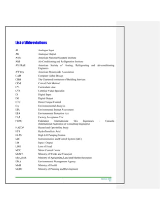 I October 2008
R1
List of Abbreviations
AI Analogue Input
AO Analogue Output
ANSI American National Standard Institute
ARI Air-Conditioning and Refrigeration Institute
ASHRAE American Society of Heating, Refrigerating and Air-conditioning
Engineers
AWWA American Waterworks Association
CAD Computer Aided Design
CIBS The Chartered Institution of Building Services
CPM Critical Path Method
CV Curriculum vitae
CVS Certified Value Specialist
DI Digital Input
DO Digital Output
DTC Direct Torque Control
EA Environnemental Analysis
EIA Environmental Impact Assessment
EPA Environmental Protection Act
FAT Factory Acceptance Test
FIDIC Federation Internationale Des Ingenieurs – Conseils
(International Federation of Consulting Engineers)
HAZOP Hazard and Operability Study
HFS Hydrofluosilicic Acid
HLPS High Lift Pumping Station
I&C Instrumentation and Control System (I&C)
I/O Input / Output
LOH Loss of Head
MCC Motor Control Centre
MoWT Ministry of Works and Transport
MoALMR Ministry of Agriculture, Land and Marine Resources
EMA Environmental Management Agency
MoH Ministry of Health
MoPD Ministry of Planning and Development
 
