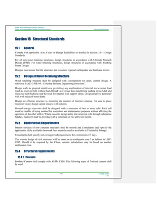 Water And Sewerage Authority (WASA)
Water and Wastewater Design Guideline Manual Structural Standards
15-1 October 2008
R1
Section 15 Structural Standards
15.1 General
Comply with applicable Acts, Codes or Design Guidelines as detailed in Section 3.0 – Design
Standards.
For all non-water retaining structures, design structures in accordance with Ultimate Strength
Design (USD). For water retaining structures, design structures in accordance with Working
Stress Design.
Designs must assure that the structures are to sustain regional earthquakes and hurricane events.
15.2 Design of Water Retaining Structure
Water retaining structure shall be designed with consideration for crack control design. A
reference is ACI-350R-89, “Concrete Sanitary Engineering Structures”.
Design walls as propped cantilevers, permitting any combination of internal and external load
(such as reservoir full, without backfill and vice-versa), thus transferring loading to roof slab and
reducing wall thickness and the need for internal wall support struts. Design reservoir perimeter
wall with reduced water depth.
Design an efficient structure to minimize the number of internal columns. For cast in place
reservoir’s roof, design capital integral with column.
Ground storage reservoirs shall be designed with a minimum of two or more cells. Each cell
must be capable of being isolated for inspection and maintenance purposes without affecting the
operation of the other cell(s). Where possible, design entry into reservoir cells through submarine
hatches. Each cell shall be provided with a minimum of two entry/exit points.
15.3 Construction Requirements
Interior surfaces of new concrete structures shall be smooth and Consultants shall specify the
application of the available formwork liner manufactured or available in Trinidad & Tobago.
Consultants shall specify wet curing period requirements for a minimum of 7 days.
The seismic design of civil structures will be based on an earthquake zone 3 as defined in UBC-
1997. Should it be required by the Client, seismic calculations may be based on another
earthquake zone.
15.4 Structural requirements
15.4.1 Concrete
Portland Cement shall comply with ASTM C150. The following types of Portland cement shall
be used:
 