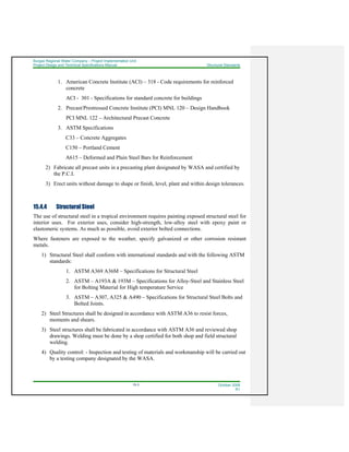 Burgas Regional Water Company – Project Implementation Unit
Project Design and Technical Specifications Manual Structural Standards
15-3 October 2008
R1
1. American Concrete Institute (ACI) – 318 - Code requirements for reinforced
concrete
ACI - 301 - Specifications for standard concrete for buildings
2. Precast/Prestressed Concrete Institute (PCI) MNL 120 – Design Handbook
PCI MNL 122 – Architectural Precast Concrete
3. ASTM Specifications
C33 – Concrete Aggregates
C150 – Portland Cement
A615 – Deformed and Plain Steel Bars for Reinforcement
2) Fabricate all precast units in a precasting plant designated by WASA and certified by
the P.C.I.
3) Erect units without damage to shape or finish, level, plant and within design tolerances.
15.4.4 Structural Steel
The use of structural steel in a tropical environment requires painting exposed structural steel for
interior uses. For exterior uses, consider high-strength, low-alloy steel with epoxy paint or
elastomeric systems. As much as possible, avoid exterior bolted connections.
Where fasteners are exposed to the weather, specify galvanized or other corrosion resistant
metals.
1) Structural Steel shall conform with international standards and with the following ASTM
standards:
1. ASTM A369 A36M – Specifications for Structural Steel
2. ASTM – A193A & 193M – Specifications for Alloy-Steel and Stainless Steel
for Bolting Material for High temperature Service
3. ASTM – A307, A325 & A490 – Specifications for Structural Steel Bolts and
Bolted Joints.
2) Steel Structures shall be designed in accordance with ASTM A36 to resist forces,
moments and shears.
3) Steel structures shall be fabricated in accordance with ASTM A36 and reviewed shop
drawings. Welding must be done by a shop certified for both shop and field structural
welding.
4) Quality control: - Inspection and testing of materials and workmanship will be carried out
by a testing company designated by the WASA.
 