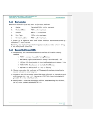 Burgas Regional Water Company – Project Implementation Unit
Project Design and Technical Specifications Manual Structural Standards
15-4 October 2008
R1
15.4.5 Steel protection
All materials mentioned below shall be hot dip galvanized as follows:
a) Grating: Galvanized ASTM A569 or equivalent.
b) Checkered Plate: ASTM A36 or equivalent.
c) Handrail: ASTM A53 or equivalent.
d) Kick Plates: ASTM A36 or equivalent.
e) Stairs and Ladders: ASTM A36 or equivalent.
If surface is to be exposed to direct saline weather, reinforced steel shall be covered by a
minimum of 75 mm of concrete.
Reinforcing steel may be epoxy coated for tropical construction to reduce corrosion damage
in land based concrete construction.
15.4.6 Concrete Block Masonry (C.B.M.)
1) Block masonry shall conform with international standards and with the following
standards:
1. ASTM – American Standard for Testing Materials
1. ASTM C90 – Specifications for Load Bearing Concrete Masonry Units
2. ASTM C129 – Specifications for Non-Load Bearing Concrete Masonry Units
3. ASTM C270 – Specifications for Mortar for Unit Masonry
4. ASTM C476 – Specifications for Grout for Masonry
2) Masonry construction shall conform to ASTM standards for load and non load bearing
masonry units and for mortar and grout.
3) Reinforcing steel used in masonry construction should conform to the same specifications
as for concrete work – (see 1.4.2). Use grout to ASTM C476 where reinforcing steel is
grouted in the cavities in the block walls.
4) Quality control: - Inspection and testing of materials and workmanship shall be carried
out by a testing company designated by WASA.
 